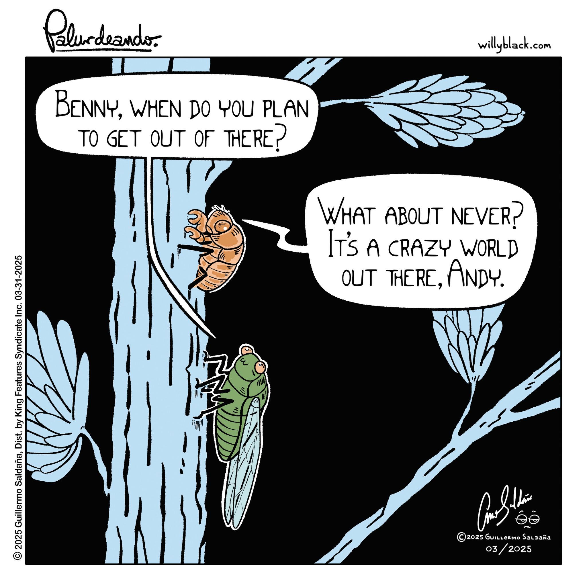 Parasitism OCR: © 2025 Guillermo SaldañaDist. by King Features Syndicate Inc. 03-31-2025 Palurdeando. BENNYWHEN DO YOU PLAN TO GET OUT OF THERE? willyblack.com WHAT ABOUT NEVER? IT'S A CRAZY WORLD OUT THEREANDY. Cone Sulli ?? © 2025 GUILLERMO SALDAÑA 03/2025 © 2025 Guillermo SaldañaDist . by King Features Syndicate Inc. 03-31-2025 Palurdeando . BENNYWHEN DO YOU PLAN TO GET OUT OF THERE ? willyblack.com WHAT ABOUT NEVER ? IT'S A CRAZY WORLD OUT THEREANDY . Cone Sulli ?? © 2025 GUILLERMO SALDAÑA 03/2025