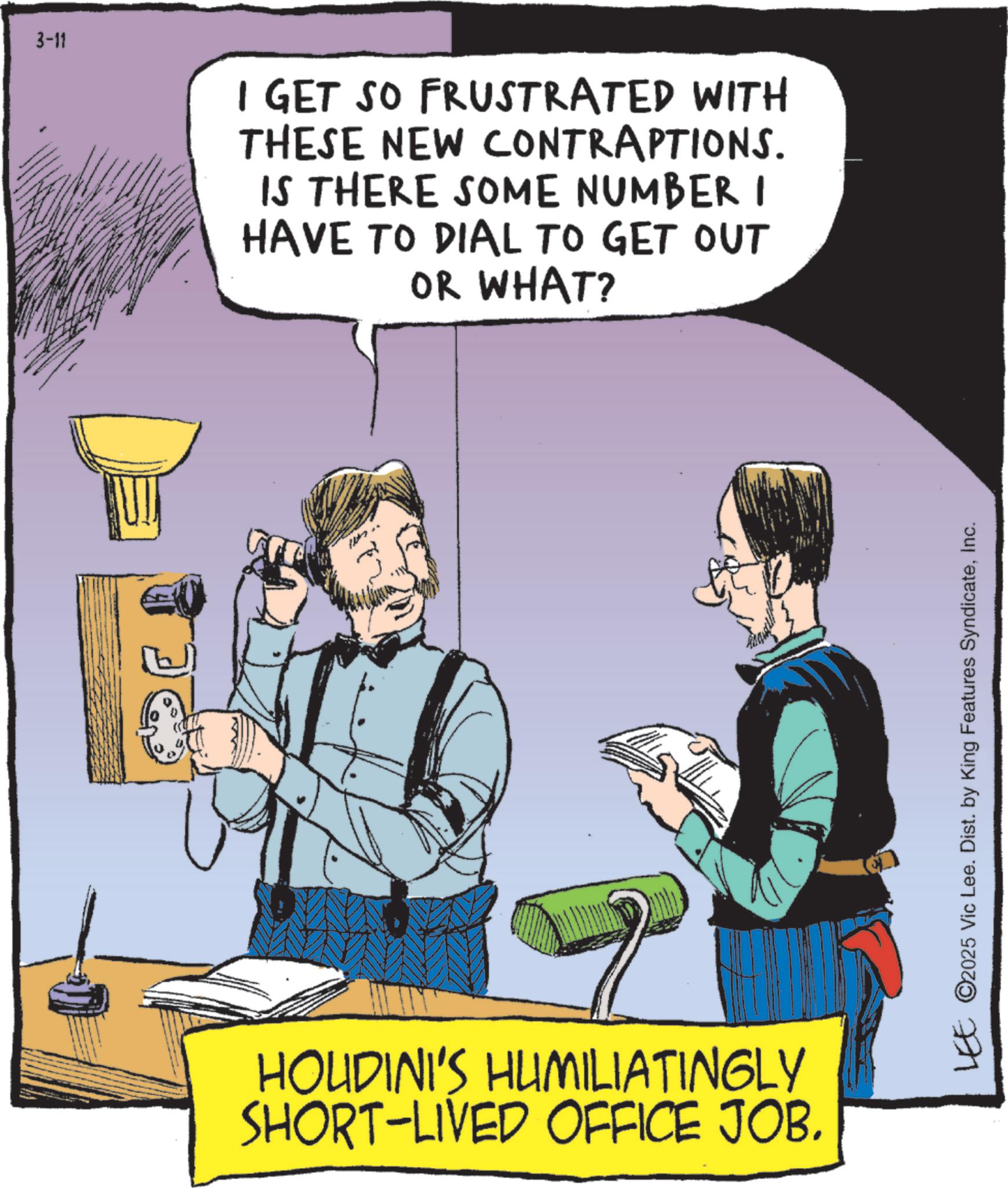 Comics OCR: 3-11 I GET SO FRUSTRATED WITH THESE NEW CONTRAPTIONS. IS THERE SOME NUMBER HAVE TO DIAL TO GET OUT OR WHAT? HOUDINI'S HUMILIATINGLY SHORT-LIVED OFFICE JOB. LEE ©2025 Vic Lee. Dist. by King Features SyndicateInc. 3-11 I GET SO FRUSTRATED WITH THESE NEW CONTRAPTIONS . IS THERE SOME NUMBER HAVE TO DIAL TO GET OUT OR WHAT ? HOUDINI'S HUMILIATINGLY SHORT - LIVED OFFICE JOB . LEE © 2025 Vic Lee . Dist . by King Features Syndicate