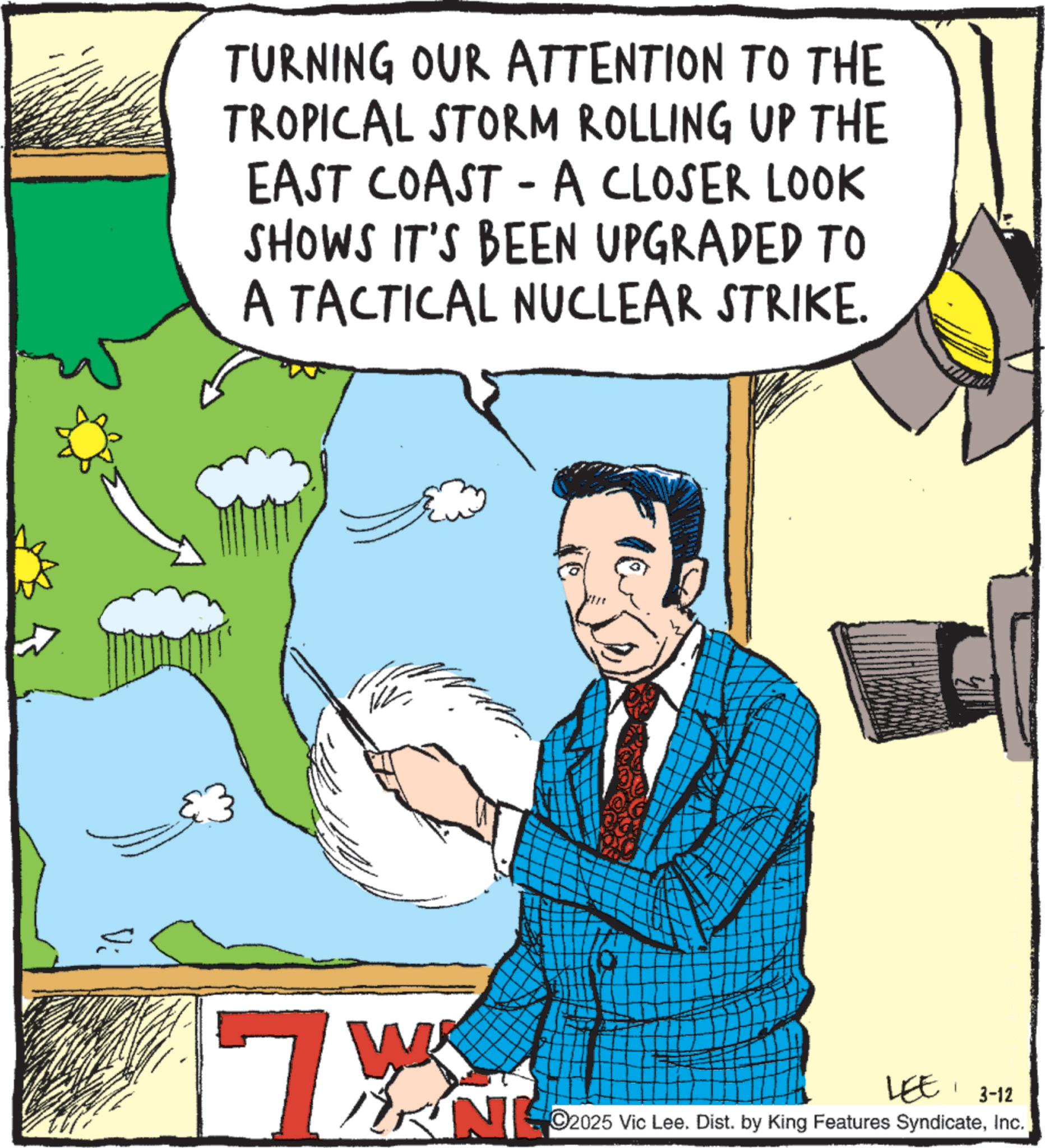Animated cartoon OCR: TURNING OUR ATTENTION TO THE TROPICAL STORM ROLLING UP THE EAST COAST - A CLOSER LOOK SHOWS IT'S BEEN UPGRADED TO A TACTICAL NUCLEAR STRIKE. Vi W LEE3-12 N2025 Vic Lee. Dist. by King Features SyndicateInc. 7 TURNING OUR ATTENTION TO THE TROPICAL STORM ROLLING UP THE EAST COAST - A CLOSER LOOK SHOWS IT'S BEEN UPGRADED TO A TACTICAL NUCLEAR STRIKE . Vi W LEE3-12 N2025 Vic Lee . Dist . by King Features SyndicateInc. 7
