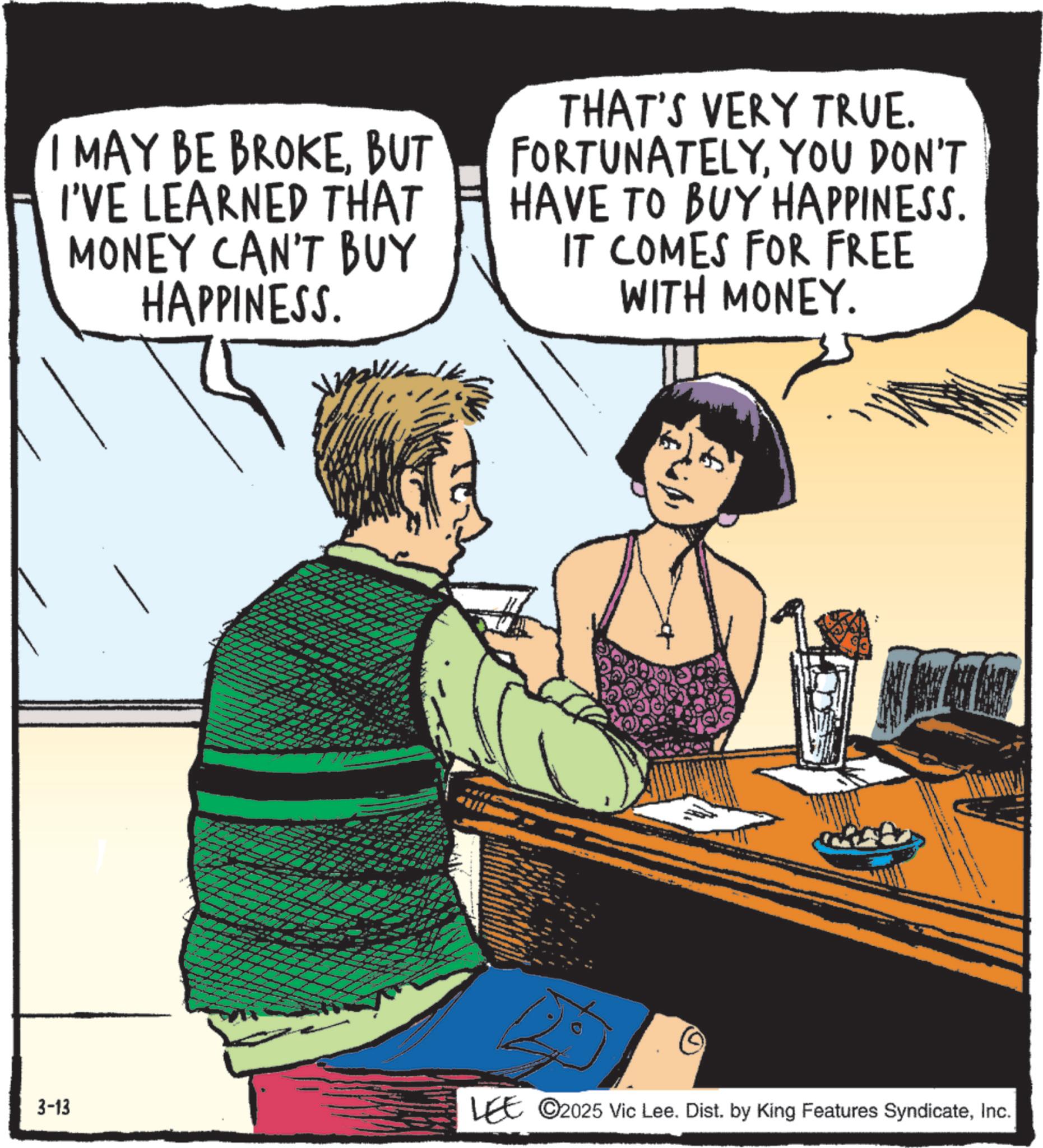Animated cartoon OCR: MAY BE BROKEBUT I'VE LEARNED THAT MONEY CAN'T BUY HAPPINESS. THAT'S VERY TRUE. FORTUNATELYYOU DON'T HAVE TO BUY HAPPINESS. IT COMES FOR FREE WITH MONEY. 3-13 LEE 2025 Vic Lee. Dist. by King Features SyndicateInc. MAY BE BROKEBUT I'VE LEARNED THAT MONEY CAN'T BUY HAPPINESS . THAT'S VERY TRUE . FORTUNATELYYOU DON'T HAVE TO BUY HAPPINESS . IT COMES FOR FREE WITH MONEY . 3-13 LEE 2025 Vic Lee . Dist . by King Features Syndicate