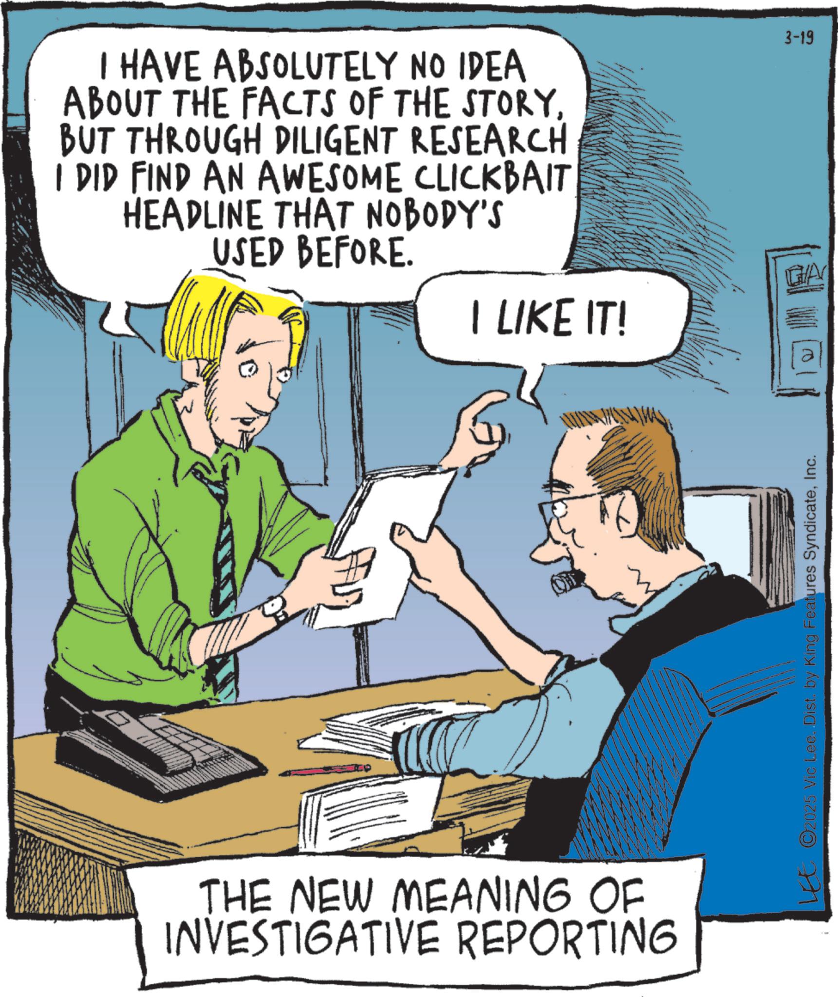 Animation OCR: I HAVE ABSOLUTELY NO IDEA ABOUT THE FACTS OF THE STORYBUT THROUGH DILIGENT RESEARCH I DID FIND AN AWESOME CLICKBAIT HEADLINE THAT NOBODY'S USED BEFORE. GA I LIKE IT! THE NEW MEANING OF INVESTIGATIVE REPORTING LEE ©2025 Vic Lee..Dist. by King Features SyndicateInc. 3-19 I HAVE ABSOLUTELY NO IDEA ABOUT THE FACTS OF THE STORYBUT THROUGH DILIGENT RESEARCH I DID FIND AN AWESOME CLICKBAIT HEADLINE THAT NOBODY'S USED BEFORE . GA I LIKE IT ! THE NEW MEANING OF INVESTIGATIVE REPORTING LEE © 2025 Vic Lee..Dist . by King Features SyndicateInc. 3-19