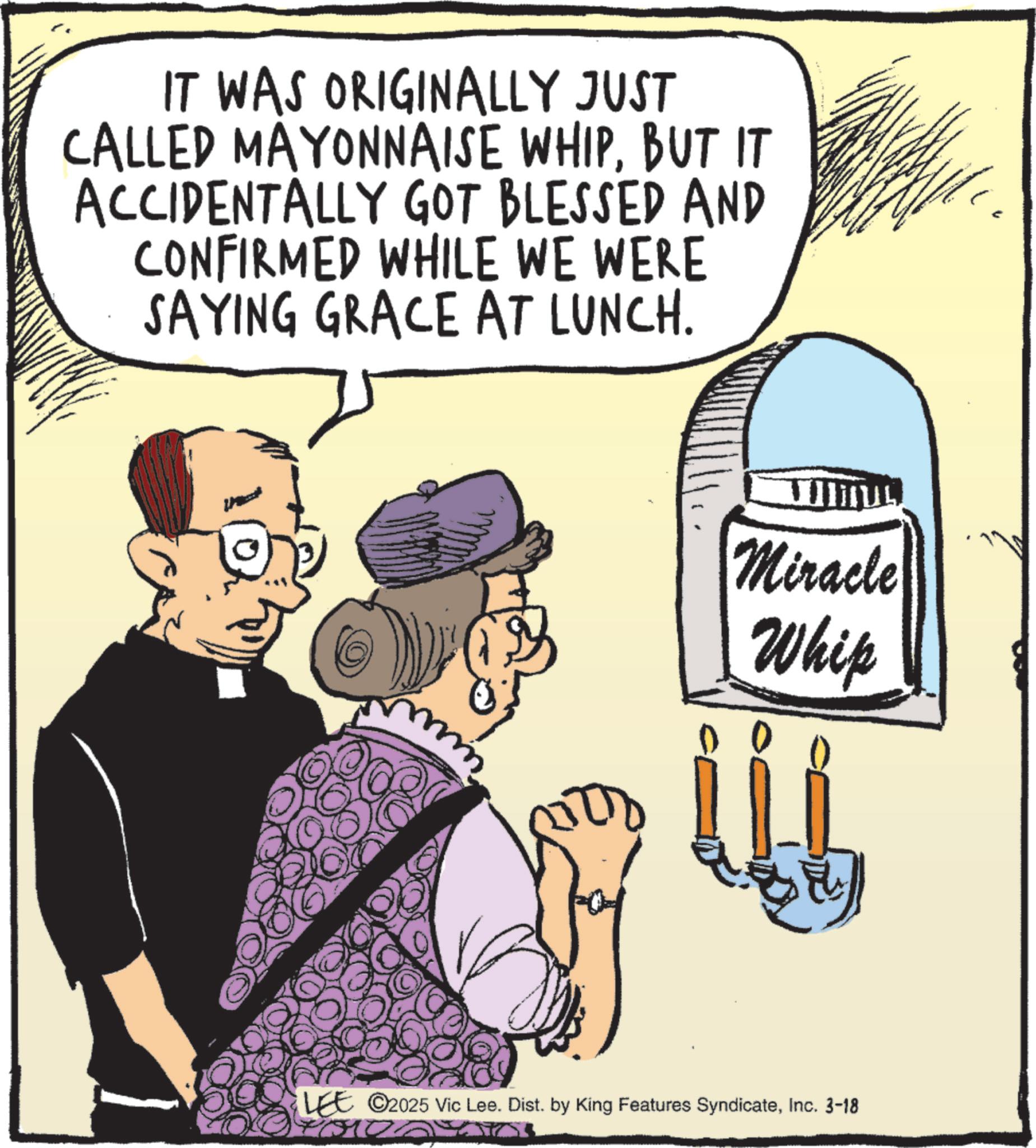 Conversation OCR: IT WAS ORIGINALLY JUST CALLED MAYONNAISE WHIPBUT IT ACCIDENTALLY GOT BLESSED AND CONFIRMED WHILE WE WERE SAYING GRACE AT LUNCH. Miracle Whip LEE ©2025 Vic Lee. Dist. by King Features SyndicateInc. 3-18 for IT WAS ORIGINALLY JUST CALLED MAYONNAISE WHIPBUT IT ACCIDENTALLY GOT BLESSED AND CONFIRMED WHILE WE WERE SAYING GRACE AT LUNCH . Miracle Whip LEE © 2025 Vic Lee . Dist . by King Features SyndicateInc. 3-18 for