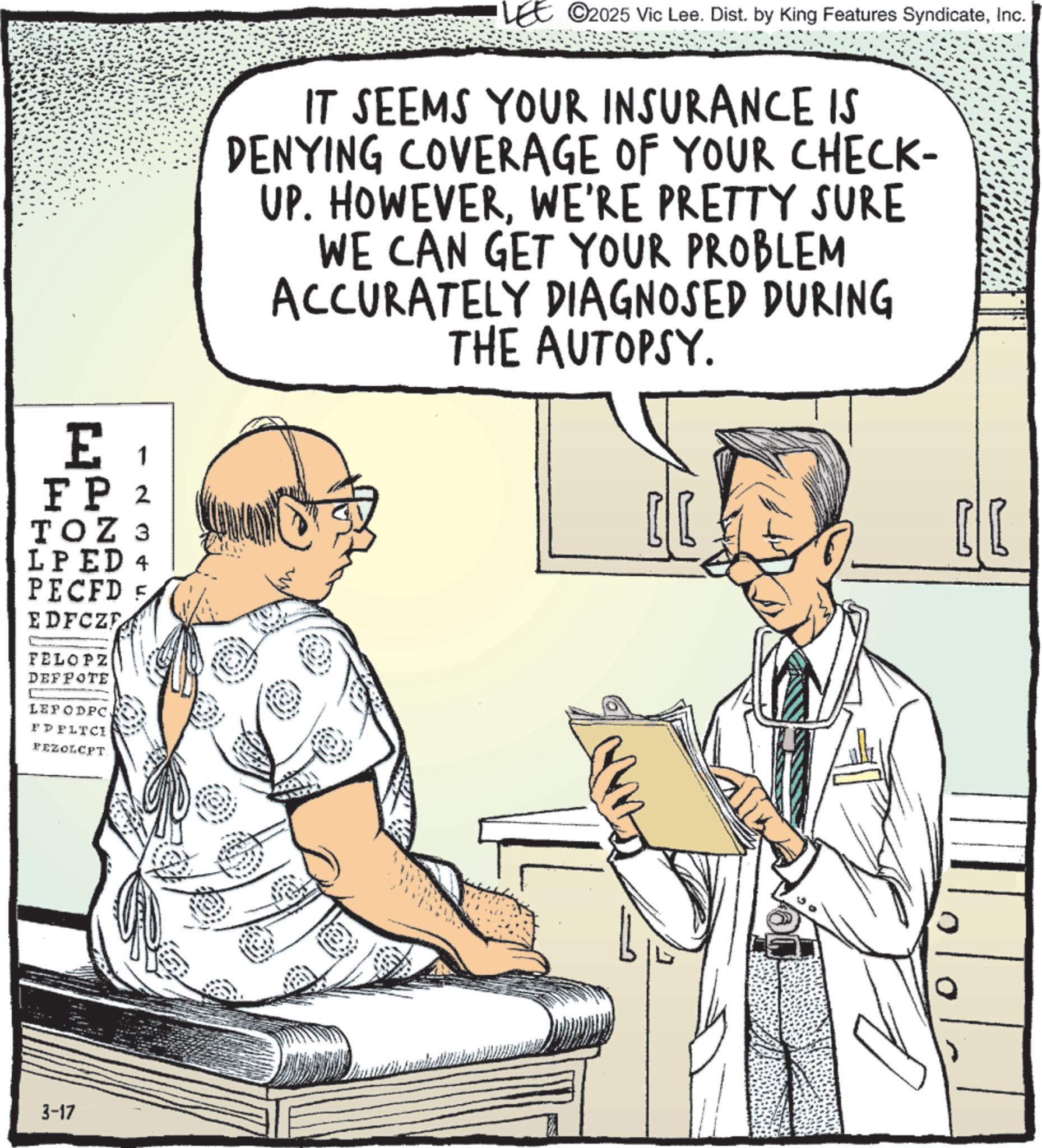 Health Professional OCR: E 1 FP 2 TOZ 3 LPED 4 PECFD 5 EDFCZ FELOPZ DEFPOTE LEPODPC FP FLTCI PEZOLCPT 3-17 LEE ©2025 Vic Lee. Dist. by King Features SyndicateInc. IT SEEMS YOUR INSURANCE IS DENYING COVERAGE OF YOUR CHECK- UP. HOWEVERWE'RE PRETTY SURE WE CAN GET YOUR PROBLEM ACCURATELY DIAGNOSED DURING THE AUTOPSY. E 1 FP 2 TOZ 3 LPED 4 PECFD 5 EDFCZ FELOPZ DEFPOTE LEPODPC FP FLTCI PEZOLCPT 3-17 LEE © 2025 Vic Lee . Dist . by King Features SyndicateInc. IT SEEMS YOUR INSURANCE IS DENYING COVERAGE OF YOUR CHECK- UP . HOWEVERWE'RE PRETTY SURE WE CAN GET YOUR PROBLEM ACCURATELY DIAGNOSED DURING THE AUTOPSY .