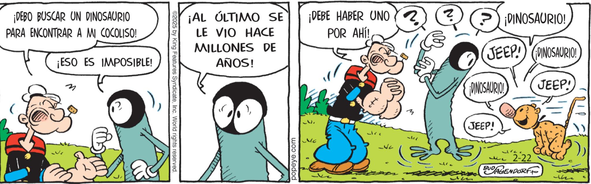 Conversation OCR: ¡DEBO BUSCAR UN DINOSAURIO PARA ENCONTRAR A MI COCOLISO! ¡ESO ES IMPOSIBLE! ¡AL ÚLTIMO SE LE VIO HACE MILLONES DE AÑOS! ¡DEBE HABER UNO POR AHÍ! 2025 by King Features SyndicateInc. World rights reserved. popeye.com Jire ? ? 177 M ¡DINOSAURIO! JEEP! DINOSAURIO! ¡DINOSAURIO! JEEP! JEEP! MC 2-22 BUDAGENDORFF 1623 ¡ DEBO BUSCAR UN DINOSAURIO PARA ENCONTRAR A MI COCOLISO ! ¡ ESO ES IMPOSIBLE ! ¡ AL ÚLTIMO SE LE VIO HACE MILLONES DE AÑOS ! ¡ DEBE HABER UNO POR AHÍ ! 2025 by King Features SyndicateInc. World rights reserved . popeye.com Jire ? ? 177 M ¡ DINOSAURIO ! JEEP ! DINOSAURIO ! ¡ DINOSAURIO ! JEEP ! JEEP ! MC 2-22 BUDAGENDORFF 1623