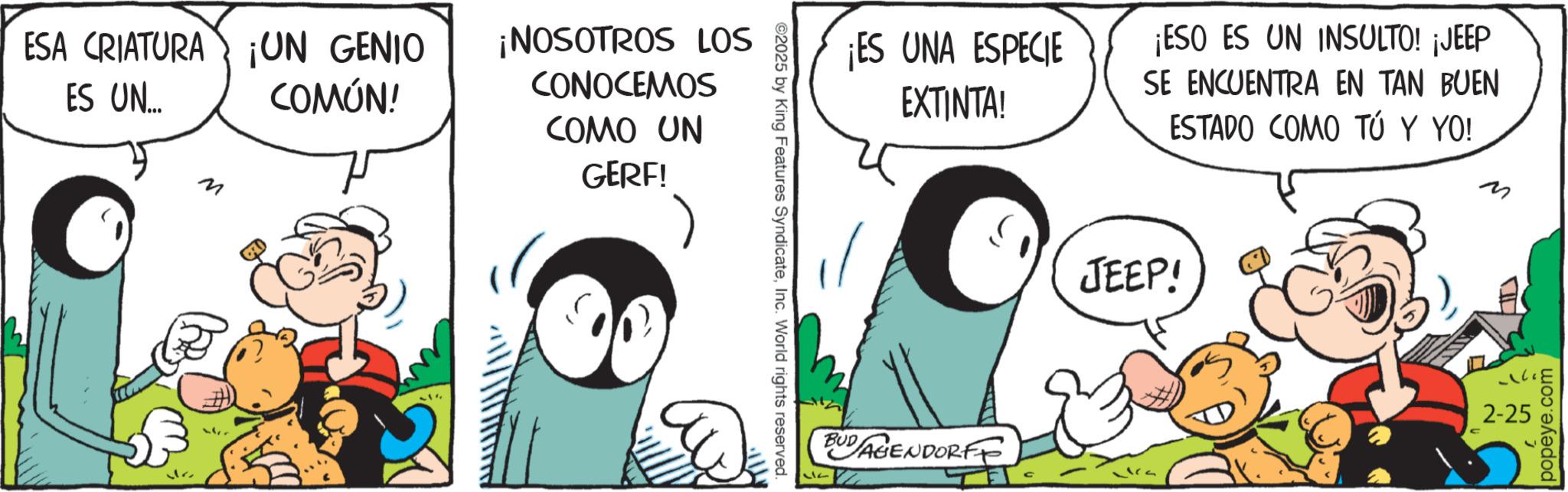 Conversation OCR: ESA CRIATURA ¡UN GENIO ES UN... M COMÚN! ¡NOSOTROS LOS CONOCEMOS COMO UN GERF! ©2025 by King Features SyndicateInc. World rights reserved. ¡ES UNA ESPECIE EXTINTA! ¡ESO ES UN INSULTO! ¡JEEP SE ENCUENTRA EN TAN BUEN ESTADO COMO TÚ Y YO! ? JEEP! 2-25 BUDAGENDORFF ??? popeye.com ESA CRIATURA ¡ UN GENIO ES UN ... M COMÚN ! ¡ NOSOTROS LOS CONOCEMOS COMO UN GERF ! © 2025 by King Features SyndicateInc. World rights reserved . ¡ ES UNA ESPECIE EXTINTA ! ¡ ESO ES UN INSULTO ! ¡ JEEP SE ENCUENTRA EN TAN BUEN ESTADO COMO TÚ Y YO ! ? JEEP ! 2-25 BUDAGENDORFF ??? popeye.com