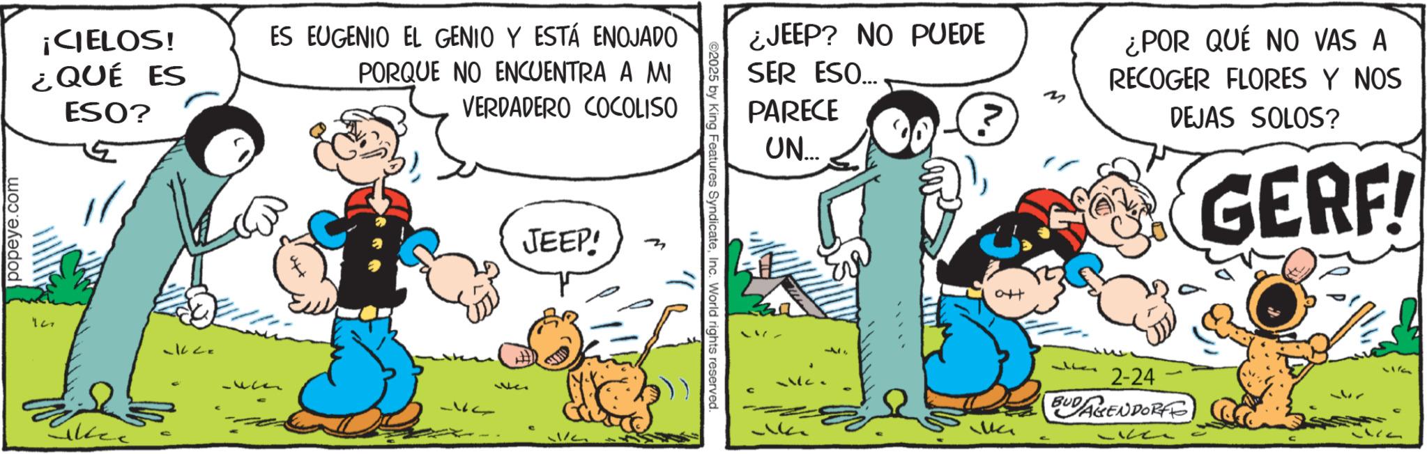 Publication OCR: popeye.com ¡CIELOS! ¿QUÉ ES ESO? ES EUGENIO EL GENIO Y ESTÁ ENOJADO PORQUE NO ENCUENTRA A MI VERDADERO COCOLISO Likee -k2= We JEEP! 1/ ©2025 by King Features SyndicateInc. World rights reserved. ¿JEEP? NO PUEDE SER ESO... PARECE UN... att ¿POR QUÉ NO VAS A RECOGER FLORES Y NOS DEJAS SOLOS? GERF! 2-24 BUDARENDORF 17 popeye.com ¡ CIELOS ! ¿ QUÉ ES ESO ? ES EUGENIO EL GENIO Y ESTÁ ENOJADO PORQUE NO ENCUENTRA A MI VERDADERO COCOLISO Likee -k2 = We JEEP ! 1 / © 2025 by King Features SyndicateInc. World rights reserved . ¿ JEEP ? NO PUEDE SER ESO ... PARECE UN ... att ¿ POR QUÉ NO VAS A RECOGER FLORES Y NOS DEJAS SOLOS ? GERF ! 2-24 BUDARENDORF 17