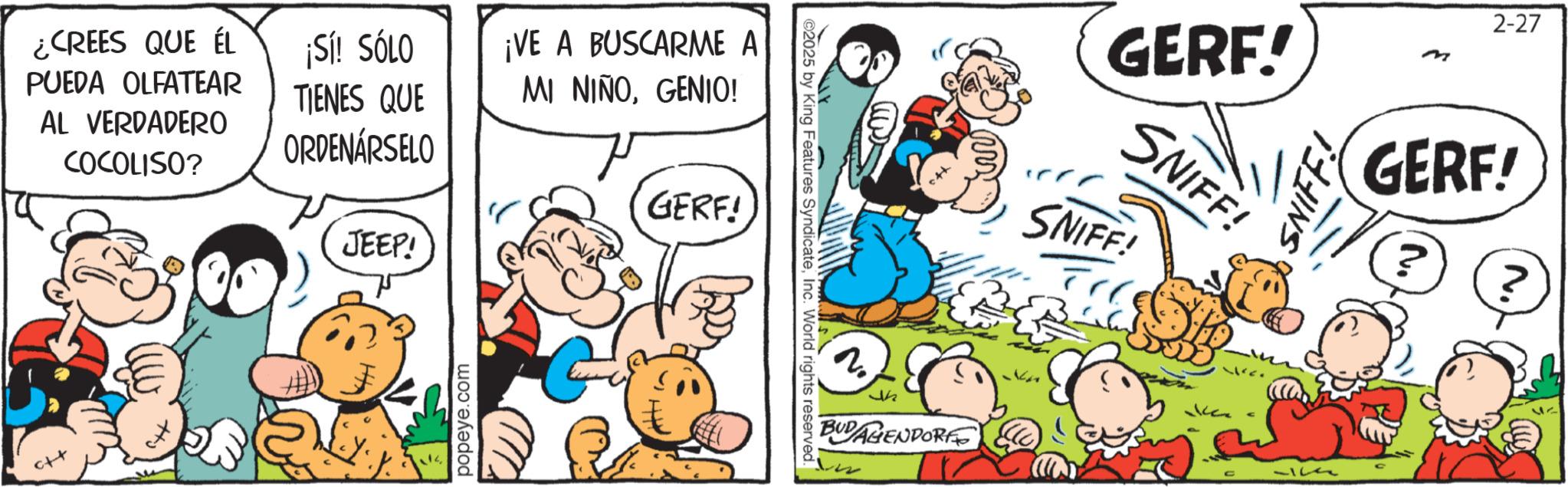 Animated cartoon OCR: ¿CREES QUE ÉL PUEDA OLFATEAR AL VERDADERO COCOLISO? ¡Sí! SÓLO TIENES QUE ORDENÁRSELO JEEP! ¡VE A BUSCARME A MI NIÑOGENIO! GERF! popeye.com ©2025 by King Features SyndicateInc. World rights reserved. 2 45 BUDAGENPORE GERF.!' SNIFF! SNIFF! SNIFF! 2-27 m GERF! 42 ¿ CREES QUE ÉL PUEDA OLFATEAR AL VERDADERO COCOLISO ? ¡ Sí ! SÓLO TIENES QUE ORDENÁRSELO JEEP ! ¡ VE A BUSCARME A MI NIÑOGENIO ! GERF ! popeye.com © 2025 by King Features SyndicateInc. World rights reserved . 2 45 BUDAGENPORE GERF . ! ' SNIFF ! SNIFF ! SNIFF ! 2-27 m GERF ! 42