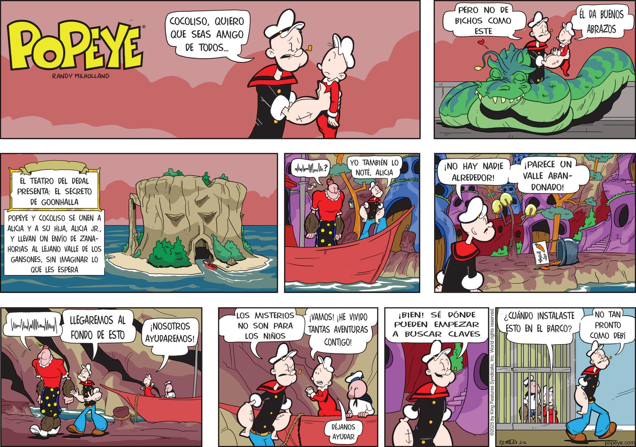 Publication OCR: POPEYE RANDY MILHOLLAND EL TEATRO DEL DEDAL PRESENTA: EL SECRETO DE GOONHALLA POPEYE Y COCOLISO SE UNEN A ALICIA Y A SU HIJAY LLEVAN UN ENVÍO DE ZANA- HORIAS AL LEJANO VALLE DE LOS GANSONESSIN IMAGINAR LO QUE LES ESPERA LLEGAREMOS AL FONDO DE ESTO E ??? COCOLISOQUIERO PERO NO DE BICHOS COMO ESTE EL DA BUENOS ABRAZOS QUE SEAS AMIGO DE TODOS... ¡NOSOTROS AYUDAREMOS! LOS MISTERIOS NO SON PARA LOS NIÑOS what Muth? YO TAMBIÉN LO NOTÉALICIA ¡NO HAY NADIE ALREDEDOR! ¡PARECE UN VALLE ABAN- DONADO! ¡VAMOS! ¡HE VIVIDO TANTAS AVENTURAS CONTIGO! ¡BIEN! SÉ DÓNDE PUEDEN EMPEZAR A BUSCAR CLAVES DÉJANOS AYUDAR ©2025 by King Features SyndicateInc. World righ ¿CUÁNDO INSTALASTE ESTO EN EL BARCO? NO TAN PRONTO COMO DEBÍ 3-16 popeye.com POPEYE RANDY MILHOLLAND EL TEATRO DEL DEDAL PRESENTA : EL SECRETO DE GOONHALLA POPEYE Y COCOLISO SE UNEN A ALICIA Y A SU HIJAALICIA JR .Y LLEVAN UN ENVÍO DE ZANA- HORIAS AL LEJANO VALLE DE LOS GANSONESSIN IMAGINAR LO QUE LES ESPERA LLEGAREMOS AL FONDO DE ESTO E ??? COCOLISOQUIERO PERO NO DE BICHOS COMO ESTE EL DA BUENOS ABRAZOS QUE SEAS AMIGO DE TODOS ... ¡ NOSOTROS AYUDAREMOS ! LOS MISTERIOS NO SON PARA LOS NIÑOS what Muth ? YO TAMBIÉN LO NOTÉALICIA ¡ NO HAY NADIE ALREDEDOR ! ¡ PARECE UN VALLE ABAN- DONADO ! ¡ VAMOS ! ¡ HE VIVIDO TANTAS AVENTURAS CONTIGO ! ¡ BIEN ! SÉ DÓNDE PUEDEN EMPEZAR A BUSCAR CLAVES DÉJANOS AYUDAR © 2025 by King Features SyndicateInc. World righ ¿ CUÁNDO INSTALASTE ESTO EN EL BARCO ? NO TAN PRONTO COMO DEBÍ 3-16 popeye.com