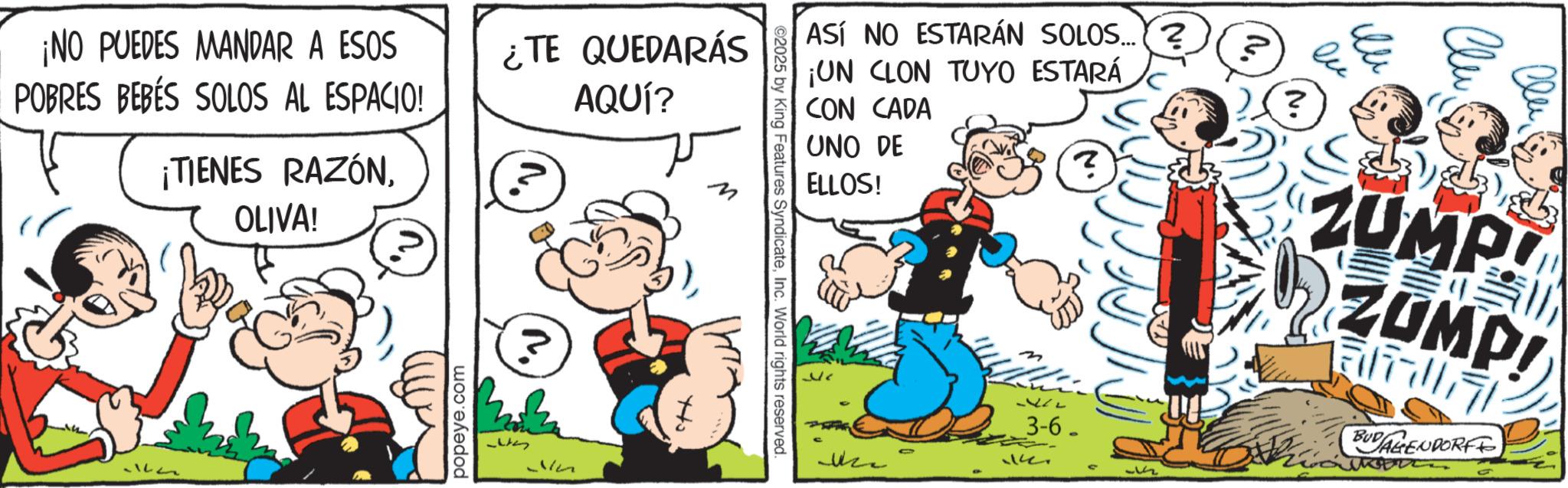 Publication OCR: ¡NO PUEDES MANDAR A ESOS POBRES BEBÉS SOLOS AL ESPACIO! ¡TIENES RAZÓNOLIVA! ¿TE QUEDARÁS AQUÍ? popeye.com M ASÍ NO ESTARÁN SOLOS...? ¡UN CLON TUYO ESTARÁ CON CADA UNO DE ELLOS! ©2025 by King Features SyndicateInc. World rights reserved. Ho ? ? Clu ZUMP! ZUMP! 3-6- BUD AGENDORFF 1. ¡ NO PUEDES MANDAR A ESOS POBRES BEBÉS SOLOS AL ESPACIO ! ¡ TIENES RAZÓNOLIVA ! ¿ TE QUEDARÁS AQUÍ ? popeye.com M ASÍ NO ESTARÁN SOLOS ... ? ¡ UN CLON TUYO ESTARÁ CON CADA UNO DE ELLOS ! © 2025 by King Features SyndicateInc. World rights reserved . Ho ? ? Clu ZUMP ! ZUMP ! 3-6- BUD AGENDORFF 1 .
