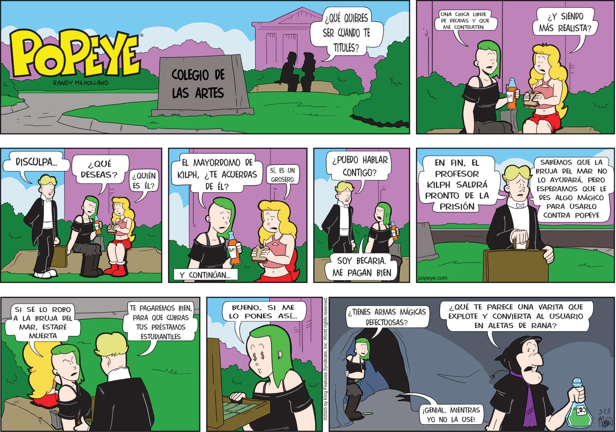 Publication OCR: POPEYE RANDY MILHOLLAND COLEGIO DE LAS ARTES DISCULPA... ¿QUÉ DESEAS? ¿QUIÉN ES ÉL? Eu ¿QUE QUIERES SER CUANDO TE TITULES? ??? m Eu UNA CHICA LIBRE DE DEUDAS Y QUE ME CONTRATEN ??? ¿Y SIENDO MÁS REALISTA? EL MAYORDOMO DE' KILPHTE ACUERDAS SíES UN GROSERO ¿PUEDO HABLAR CONTIGO? DE ÉL? POP! Y CONTINÚAN... w SI SE LO ROBO A LA BRUJA DEL MARESTARÉ MUERTA TE PAGAREMOS BIENPARA QUE CUBRAS TUS PRÉSTAMOS ESTUDIANTILES BUENOSI ME LO PONES ASÍ... M ??? ??? ©2025 by King Features SyndicateInc. World rights reserved EN FINEL PROFESOR KILPH SALDRÁ PRONTO DE LA PRISIÓN SABEMOS QUE LA BRUJA DEL MAR NO LO AYUDARÁPERO ESPERAMOS QUE LE DES ALGO MÁGICO PARA USARLO CONTRA POPEYE SOY BECARIA. ME PAGAN BIEN popeye.com TIENES ARMAS MÁGICAS DEFECTUOSAS? ¿QUÉ TE PARECE UNA VARITA QUE EXPLOTE Y CONVIERTA AL USUARIO EN ALETAS DE RANA? ¡GENIALMIENTRAS YO NO LA USE! 3-23 POPEYE RANDY MILHOLLAND COLEGIO DE LAS ARTES DISCULPA ... ¿ QUÉ DESEAS ? ¿ QUIÉN ES ÉL ? Eu ¿ QUE QUIERES SER CUANDO TE TITULES ? ??? m Eu UNA CHICA LIBRE DE DEUDAS Y QUE ME CONTRATEN ??? ¿ Y SIENDO MÁS REALISTA ? EL MAYORDOMO DE ' KILPHTE ACUERDAS SíES UN GROSERO ¿ PUEDO HABLAR CONTIGO ? DE ÉL ? POP ! Y CONTINÚAN ... w SI SE LO ROBO A LA BRUJA DEL MARESTARÉ MUERTA TE PAGAREMOS BIENPARA QUE CUBRAS TUS PRÉSTAMOS ESTUDIANTILES BUENOSI ME LO PONES ASÍ ... M ??? ??? © 2025 by King Features SyndicateInc. World rights reserved EN FINEL PROFESOR KILPH SALDRÁ PRONTO DE LA PRISIÓN SABEMOS QUE LA BRUJA DEL MAR NO LO AYUDARÁPERO ESPERAMOS QUE LE DES ALGO MÁGICO PARA USARLO CONTRA POPEYE SOY BECARIA . ME PAGAN BIEN popeye.com TIENES ARMAS MÁGICAS DEFECTUOSAS ? ¿ QUÉ TE PARECE UNA VARITA QUE EXPLOTE Y CONVIERTA AL USUARIO EN ALETAS DE RANA ? ¡ GENIALMIENTRAS YO NO LA USE ! 3-23