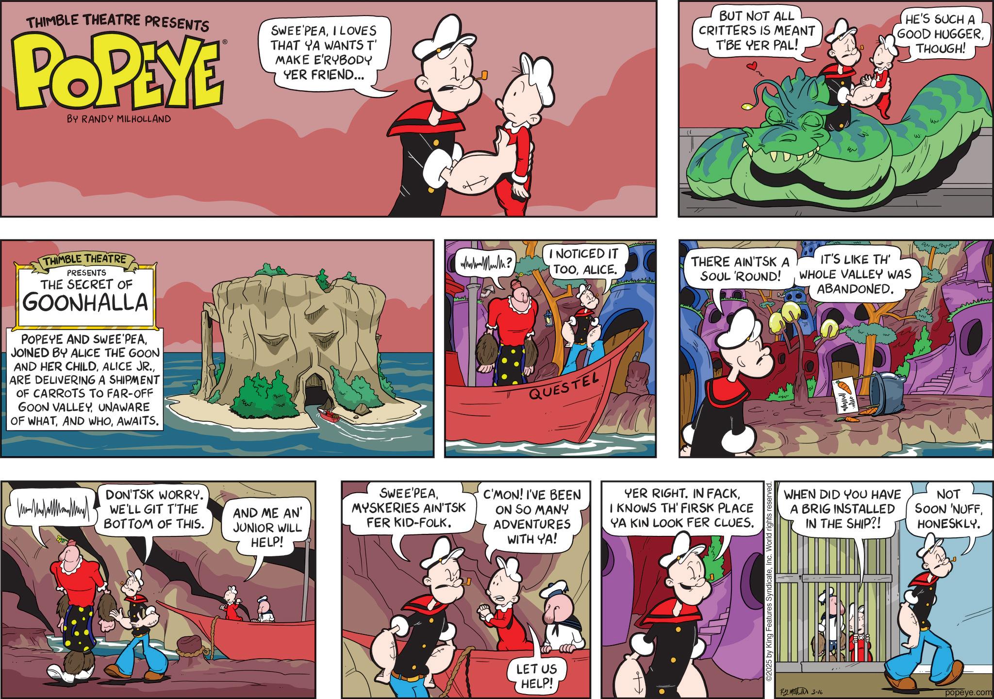 Publication OCR: THIMBLE THEATRE PRESENTS POPEYE BY RANDY MILHOLLAND SWEE PEAI LOVES THAT YA WANTS T' MAKE E'RYBODY YER FRIEND... BUT NOT ALL CRITTERS IS MEANT T'BE YER PAL! HE'S SUCH A GOOD HUGGERTHOUGH! THIMBLE THEATRE PRESENTS THE SECRET OF GOONHALLA POPEYE AND SWEE'PEAJOINED BY ALICE THE GOON AND HER CHILDARE DELIVERING A SHIPMENT OF CARROTS TO FAR-OFF GOON VALLEYUNAWARE OF WHATAWAITS. DON'TSK WORRY. WE'LL GIT T'THE BOTTOM OF THIS. E wwwMuth? I NOTICED IT TOOALICE. THERE AIN'TSK A SOUL 'ROUND! QUESTEL AND ME AN' JUNIOR WILL HELP! SWEE'PEAMYSKERIES AIN'TSK FER KID-FOLK. C'MON! I'VE BEEN ON SO MANY ADVENTURES WITH YA! YER RIGHT. IN FACKI KNOWS TH' FIRSK PLACE YA KIN LOOK FER CLUES. LET US HELP! ©2025 by King Features SyndicateInc. World rights reserved. IT'S LIKE TH WHOLE VALLEY WAS ABANDONED. WHEN DID YOU HAVE A BRIG INSTALLED IN THE SHIP?! NOT SOON 'NUFFHONESKLY. ?? ?????? 3-16 popeye.com THIMBLE THEATRE PRESENTS POPEYE BY RANDY MILHOLLAND SWEE PEAI LOVES THAT YA WANTS T ' MAKE E'RYBODY YER FRIEND ... BUT NOT ALL CRITTERS IS MEANT T'BE YER PAL ! HE'S SUCH A GOOD HUGGERTHOUGH ! THIMBLE THEATRE PRESENTS THE SECRET OF GOONHALLA POPEYE AND SWEE'PEAJOINED BY ALICE THE GOON AND HER CHILDALICE JR .ARE DELIVERING A SHIPMENT OF CARROTS TO FAR - OFF GOON VALLEYUNAWARE OF WHATAND WHOAWAITS . DON'TSK WORRY . WE'LL GIT T'THE BOTTOM OF THIS . E wwwMuth ? I NOTICED IT TOOALICE . THERE AIN'TSK A SOUL ' ROUND ! QUESTEL AND ME AN ' JUNIOR WILL HELP ! SWEE'PEAMYSKERIES AIN'TSK FER KID - FOLK . C'MON ! I'VE BEEN ON SO MANY ADVENTURES WITH YA ! YER RIGHT . IN FACKI KNOWS TH ' FIRSK PLACE YA KIN LOOK FER CLUES . LET US HELP ! © 2025 by King Features SyndicateInc. World rights reserved . IT'S LIKE TH WHOLE VALLEY WAS ABANDONED . WHEN DID YOU HAVE A BRIG INSTALLED IN THE SHIP ?! NOT SOON ' NUFFHONESKLY . ?? ?????? 3-16 popeye.com
