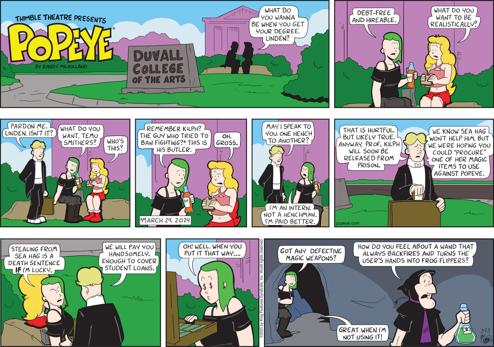 Comic book OCR: THIMBLE THEATRE PRESENTS POPEYE BY RANDY MILHOLLAND DUVALL COLLEGE OF THE ARTS PARDON ME. LINDENISN'T IT? ?? WHAT DO YOU WANNA BE WHEN YOU GET YOUR DEGREELINDEN? DEBT-FREE AND HIRE ABLE. WHAT DO YOU WANT TO BE REALISTICALLY? ??? m Eu ?? WHAT DO YOU REMEMBER KILPH? WANTTEMU SMITHERS? WHO'S THIS? THE GUY WHO TRIED TO BAN FIGHTING?* THIS IS HIS BUTLER. OH. GROSS. MAYI SPEAK TO YOUONE HENCH TO ANOTHER? Pop! *MARCH 242024 STEALING FROM SEA HAG IS A DEATH SENTENCE IF I'M LUCKY. WE WILL PAY YOU HANDSOMELY. ENOUGH TO COVER STUDENT LOANS. OH! WELLWHEN YOU PUT IT THAT WAY.... M ??? ??? ©2025 by King Features SyndicateInc. World rights reserved. ?? THAT IS HURTFULBUT LIKELY TRUE. ANYWAYPROF. KILPH WILL SOON BE RELEASED FROM PRISON. WE KNOW SEA HAG WON'T HELP HIMBUT WE WERE HOPING YOU COULD "PROCURE" ONE OF HER MAGIC ITEMS TO USE AGAINST POPEYE. I'M AN INTERNNOT A HENCHMAN. I'M PAID BETTER. popeye.com GOT ANY DEFECTIVE MAGIC WEAPONS? HOW DO YOU FEEL ABOUT A WAND THAT ALWAYS BACKFIRES AND TURNS THE USER'S HANDS INTO FROG FLIPPERS? GREAT WHEN I'M NOT USING IT! 323 THIMBLE THEATRE PRESENTS POPEYE BY RANDY MILHOLLAND DUVALL COLLEGE OF THE ARTS PARDON ME . LINDENISN'T IT ? ?? WHAT DO YOU WANNA BE WHEN YOU GET YOUR DEGREELINDEN ? DEBT - FREE AND HIRE ABLE . WHAT DO YOU WANT TO BE REALISTICALLY ? ??? m Eu ?? WHAT DO YOU REMEMBER KILPH ? WANTTEMU SMITHERS ? WHO'S THIS ? THE GUY WHO TRIED TO BAN FIGHTING ? * THIS IS HIS BUTLER . OH . GROSS . MAYI SPEAK TO YOUONE HENCH TO ANOTHER ? Pop ! * MARCH 242024 STEALING FROM SEA HAG IS A DEATH SENTENCE IF I'M LUCKY . WE WILL PAY YOU HANDSOMELY . ENOUGH TO COVER STUDENT LOANS . OH ! WELLWHEN YOU PUT IT THAT WAY .... M ??? ??? © 2025 by King Features SyndicateInc. World rights reserved . ?? THAT IS HURTFULBUT LIKELY TRUE . ANYWAYPROF . KILPH WILL SOON BE RELEASED FROM PRISON . WE KNOW SEA HAG WON'T HELP HIMBUT WE WERE HOPING YOU COULD " PROCURE " ONE OF HER MAGIC ITEMS TO USE AGAINST POPEYE . I'M AN INTERNNOT A HENCHMAN . I'M PAID BETTER . popeye.com GOT ANY DEFECTIVE MAGIC WEAPONS ? HOW DO YOU FEEL ABOUT A WAND THAT ALWAYS BACKFIRES AND TURNS THE USER'S HANDS INTO FROG FLIPPERS ? GREAT WHEN I'M NOT USING IT ! 323