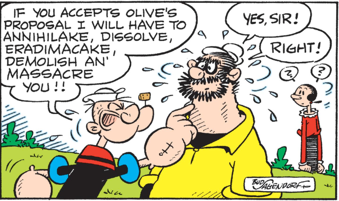 Fiction OCR: IF YOU ACCEPTS OLIVE'S PROPOSAL I WILL HAVE TO ANNIHILAKEDEMOLISH AN' MASSACRE YOU!! YESSIR! RIGHT! ?? ?? ?? Jia tto BUD AGENDORFF IF YOU ACCEPTS OLIVE'S PROPOSAL I WILL HAVE TO ANNIHILAKEDEMOLISH AN ' MASSACRE YOU !! YESSIR ! RIGHT ! ?? ?? ?? Jia tto BUD AGENDORFF