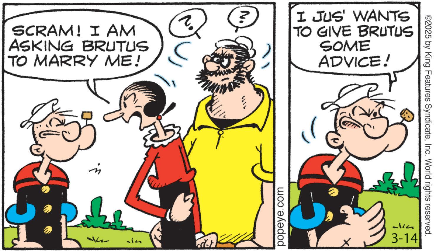 Animation OCR: SCRAM! I AM ASKING BRUTUS TO MARRY ME! 14 N. I JUS' WANTS TO GIVE BRUTUS SOME ADVICE! popeye.com ©2025 by King Features SyndicateInc. World rights reserved. alia 3-14 SCRAM ! I AM ASKING BRUTUS TO MARRY ME ! 14 N. I JUS ' WANTS TO GIVE BRUTUS SOME ADVICE ! popeye.com © 2025 by King Features SyndicateInc. World rights reserved . alia 3-14