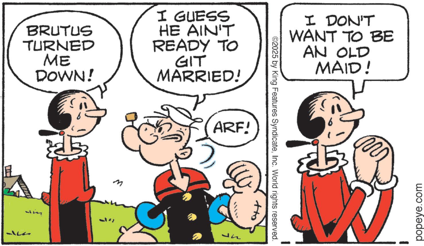 Pleased OCR: BRUTUS TURNED ME DOWN! I GUESS HE AIN'T READY TO GIT MARRIED! ?? M I DON'T WANT TO BE AN OLD MAID! ©2025 by King Features SyndicateInc. World rights reserved. ARF! popeye.com BRUTUS TURNED ME DOWN ! I GUESS HE AIN'T READY TO GIT MARRIED ! ?? M I DON'T WANT TO BE AN OLD MAID ! © 2025 by King Features SyndicateInc. World rights reserved . ARF ! popeye.com