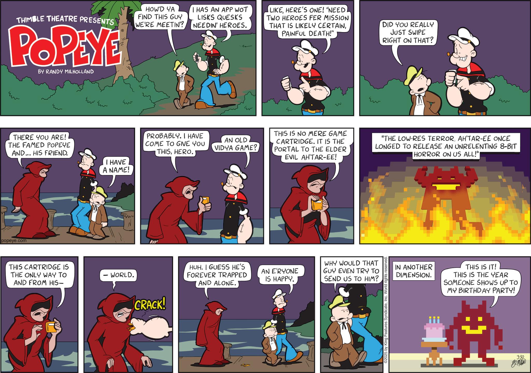 Humour OCR: THIMBLE THEATRE PRESENTS POPEYE BY RANDY MILHOLLAND HOW'D YA FIND THIS GUY WE'RE MEETIN'? I HAS AN APP WOT LISKS QUESKS NEEDIN' HEROES. LIKEHERE'S ONE! "NEED TWO HEROES FER MISSION THAT IS LIKELY CERTAINPAINFUL DEATH!" DID YOU REALLY JUST SWIPE RIGHT ON THAT? ??? ?? Ew Eu THERE YOU ARE! THE FAMED POPEYE AND... HIS FRIEND. PROBABLY. I HAVE COME TO GIVE YOU THISHERO. I HAVE A NAME! popeye.com THIS CARTRIDGE IS THE ONLY WAY TO AND FROM HIS- WORLD. CRACK! ?? w ?? w AN OLD VIDYA GAME? THIS IS NO MERE GAME CARTRIDGE. IT IS THE PORTAL TO THE ELDER EVIL AH'TAR-EE! "THE LOW-RES TERRORAH'TAR-EE ONCE LONGED TO RELEASE AN UNRELENTING 8-BIT HORROR ON US ALL!"| HUH. I GUESS HE'S FOREVER TRAPPED AND ALONE. WHY WOULD THAT AN E'RYONE GUY EVEN TRY TO IS HAPPY. SEND US TO HIM? 2025 by King Features SyndicateInc. World rights reserved. IN ANOTHER DIMENSION. THIS IS IT! THIS IS THE YEAR SOMEONE SHOWS UP TO MY BIRTHDAY PARTY! 3-30 By Mila THIMBLE THEATRE PRESENTS POPEYE BY RANDY MILHOLLAND HOW'D YA FIND THIS GUY WE'RE MEETIN ' ? I HAS AN APP WOT LISKS QUESKS NEEDIN ' HEROES . LIKEHERE'S ONE ! " NEED TWO HEROES FER MISSION THAT IS LIKELY CERTAINPAINFUL DEATH ! " DID YOU REALLY JUST SWIPE RIGHT ON THAT ? ??? ?? Ew Eu THERE YOU ARE ! THE FAMED POPEYE AND ... HIS FRIEND . PROBABLY . I HAVE COME TO GIVE YOU THISHERO . I HAVE A NAME ! popeye.com THIS CARTRIDGE IS THE ONLY WAY TO AND FROM HIS- WORLD . CRACK ! ?? w ?? w AN OLD VIDYA GAME ? THIS IS NO MERE GAME CARTRIDGE . IT IS THE PORTAL TO THE ELDER EVIL AH'TAR - EE ! " THE LOW - RES TERRORAH'TAR - EE ONCE LONGED TO RELEASE AN UNRELENTING 8 - BIT HORROR ON US ALL ! " | HUH . I GUESS HE'S FOREVER TRAPPED AND ALONE . WHY WOULD THAT AN E'RYONE GUY EVEN TRY TO IS HAPPY . SEND US TO HIM ? 2025 by King Features SyndicateInc. World rights reserved . IN ANOTHER DIMENSION . THIS IS IT ! THIS IS THE YEAR SOMEONE SHOWS UP TO MY BIRTHDAY PARTY ! 3-30 By Mila