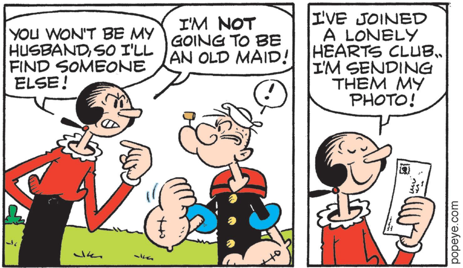 Publication OCR: Jk YOU WON'T BE MY HUSBANDSO I'LL FIND SOMEONE ELSE! I'M NOT GOING TO BE AN OLD MAID! I'VE JOINED A LONELY HEARTS CLUB.. I'M SENDING THEM MY PHOTO! ott popeye.com Jk YOU WON'T BE MY HUSBANDSO I'LL FIND SOMEONE ELSE ! I'M NOT GOING TO BE AN OLD MAID ! I'VE JOINED A LONELY HEARTS CLUB .. I'M SENDING THEM MY PHOTO ! ott popeye.com