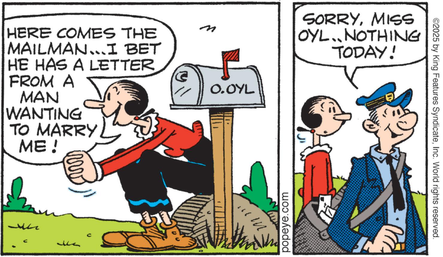 Fictional character OCR: HERE COMES THE MAILMAN...I BET HE HAS A LETTER FROM A MAN WANTING TO MARRY ME! www ? O.OYL popeye.com SORRYMISS OYL. NOTHING TODAY! ©2025 by King Features SyndicateInc. World rights reserved. HERE COMES THE MAILMAN ... I BET HE HAS A LETTER FROM A MAN WANTING TO MARRY ME ! www ? O.OYL popeye.com SORRYMISS OYL . NOTHING TODAY ! © 2025 by King Features SyndicateInc. World rights reserved .