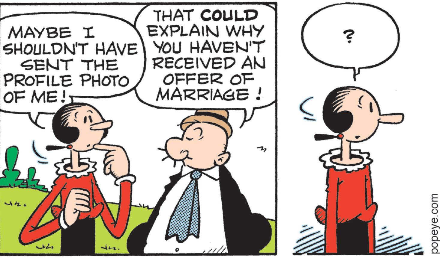 Animated cartoon OCR: MAYBE I SHOULDN'T HAVE SENT THE PROFILE PHOTO OF ME!? ?? ???? dns. THAT COULD EXPLAIN WHY YOU HAVEN'T RECEIVED AN ? OFFER OF MARRIAGE! popeye.com MAYBE I SHOULDN'T HAVE SENT THE PROFILE PHOTO OF ME !? ?? ???? dns . THAT COULD EXPLAIN WHY YOU HAVEN'T RECEIVED AN ? OFFER OF MARRIAGE ! popeye.com