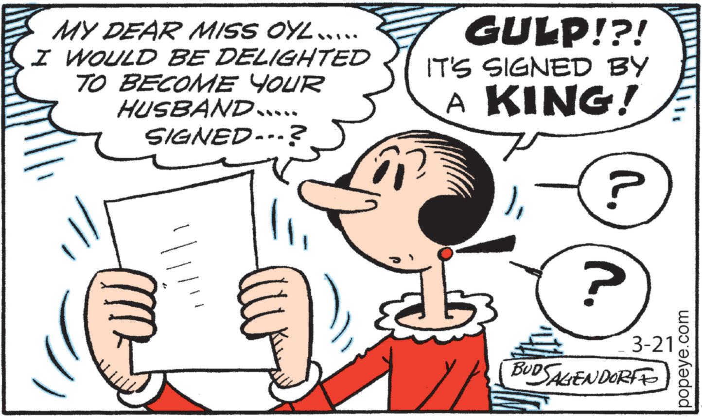 Animated cartoon OCR: MY DEAR MISS OYL .... I WOULD BE DELIGHTED TO BECOME YOUR HUSBAND..... SIGNED ---? GULP!?! IT'S SIGNED BY A KING! ? R. BUDSAGENDORF 3-21 popeye.com ?? MY DEAR MISS OYL .... I WOULD BE DELIGHTED TO BECOME YOUR HUSBAND ..... SIGNED --- ? GULP ! ? ! IT'S SIGNED BY A KING ! ? R. BUDSAGENDORF 3-21 popeye.com ??