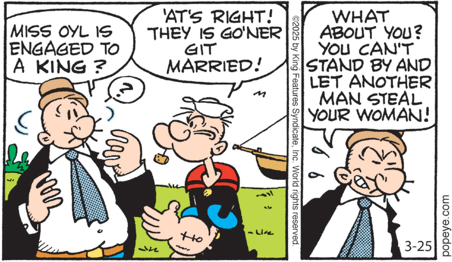 Comic book OCR: MISS OYL IS ENGAGED TO A KING? 'AT'S RIGHT! THEY IS GO'NER GIT MARRIED! ? Ho WHAT ABOUT YOU? YOU CAN'T STAND BY AND LET ANOTHER MAN STEAL YOUR WOMAN! ©2025 by King Features SyndicateInc. World rights reserved. 3-25 popeye.com MISS OYL IS ENGAGED TO A KING ? ' AT'S RIGHT ! THEY IS GO'NER GIT MARRIED ! ? Ho WHAT ABOUT YOU ? YOU CAN'T STAND BY AND LET ANOTHER MAN STEAL YOUR WOMAN ! © 2025 by King Features SyndicateInc. World rights reserved . 3-25 popeye.com
