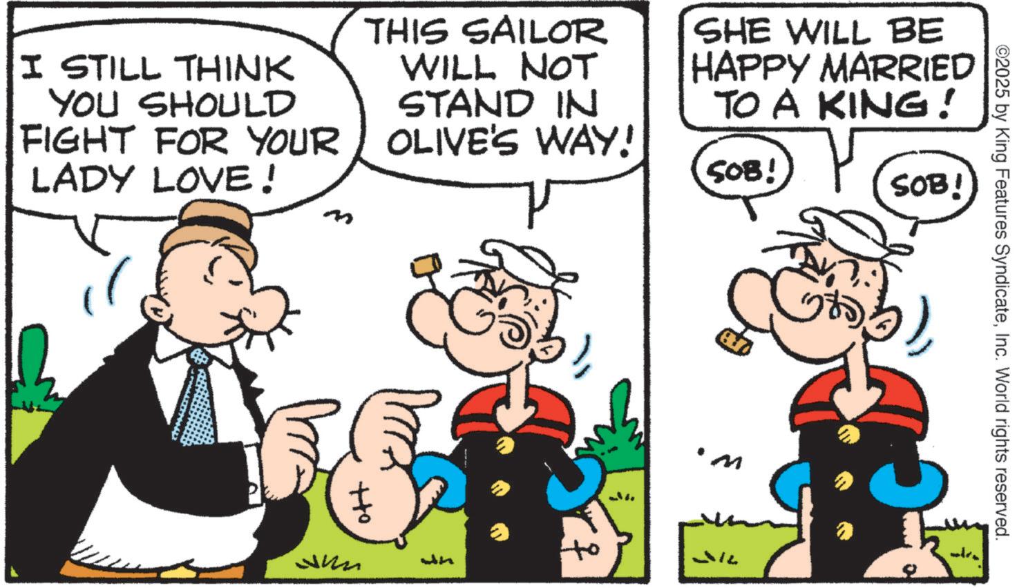 Animated cartoon OCR: ©2025 by King Features SyndicateInc. World rights reserved. I STILL THINK YOU SHOULD FIGHT FOR YOUR LADY LOVE! THIS SAILOR WILL NOT STAND IN OLIVE'S WAY! SHE WILL BE HAPPY MARRIED TO A KING! SOB! SOB! G +to Jun 'M © 2025 by King Features SyndicateInc. World rights reserved . I STILL THINK YOU SHOULD FIGHT FOR YOUR LADY LOVE ! THIS SAILOR WILL NOT STAND IN OLIVE'S WAY ! SHE WILL BE HAPPY MARRIED TO A KING ! SOB ! SOB ! G + to Jun ' M