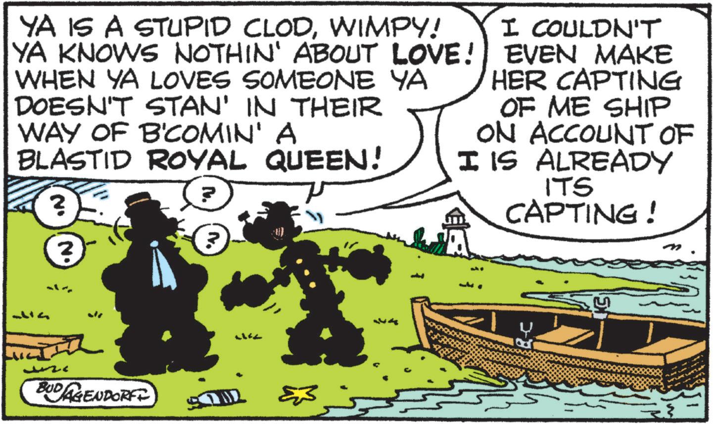Animated cartoon OCR: YA IS A STUPID CLODWIMPY! YA KNOWS NOTHIN' ABOUT LOVE! WHEN YA LOVES SOMEONE YA DOESN'T STAN' IN THEIR WAY OF B'COMIN' A BLASTID ROYAL QUEEN! ? ? N. N. I COULDN'T EVEN MAKE HER CAPTING OF ME SHIP ON ACCOUNT OF I IS ALREADY ITS CAPTING! BUDAGENDORFI ??? ??? 7-8 YA IS A STUPID CLODWIMPY ! YA KNOWS NOTHIN ' ABOUT LOVE ! WHEN YA LOVES SOMEONE YA DOESN'T STAN ' IN THEIR WAY OF B'COMIN ' A BLASTID ROYAL QUEEN ! ? ? N. N. I COULDN'T EVEN MAKE HER CAPTING OF ME SHIP ON ACCOUNT OF I IS ALREADY ITS CAPTING ! BUDAGENDORFI ??? ??? 7-8