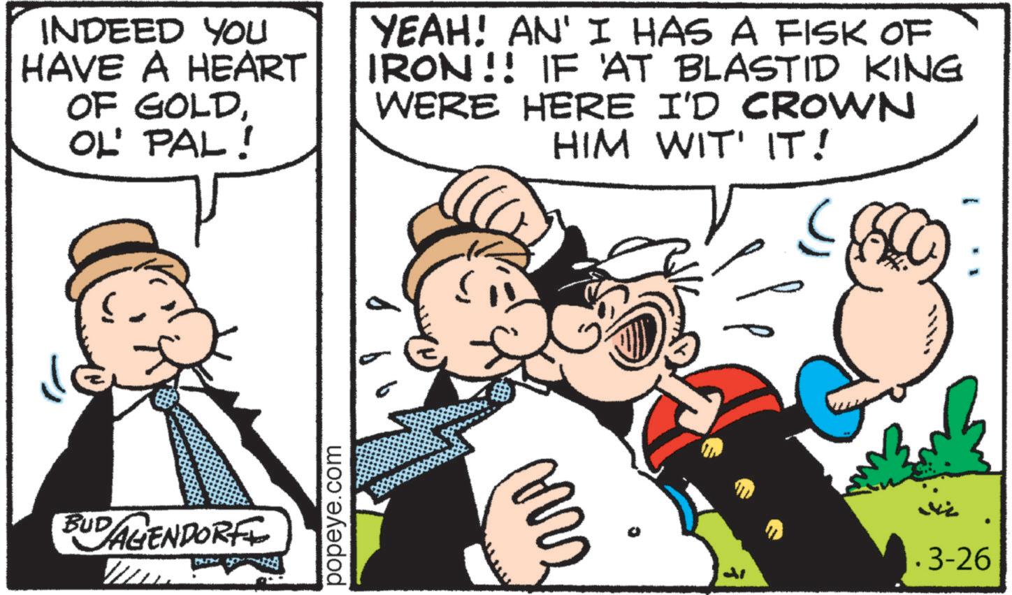 Animated cartoon OCR: INDEED YOU HAVE A HEART OF GOLDOL' PAL! YEAH! AN' I HAS A FISK OF IRON!! IF AT BLASTID KING WERE HERE I'D CROWN HIM WIT' IT! BUDAGENDORF popeye.com ??? .3-26 INDEED YOU HAVE A HEART OF GOLDOL ' PAL ! YEAH ! AN ' I HAS A FISK OF IRON !! IF AT BLASTID KING WERE HERE I'D CROWN HIM WIT ' IT ! BUDAGENDORF popeye.com ??? .3-26