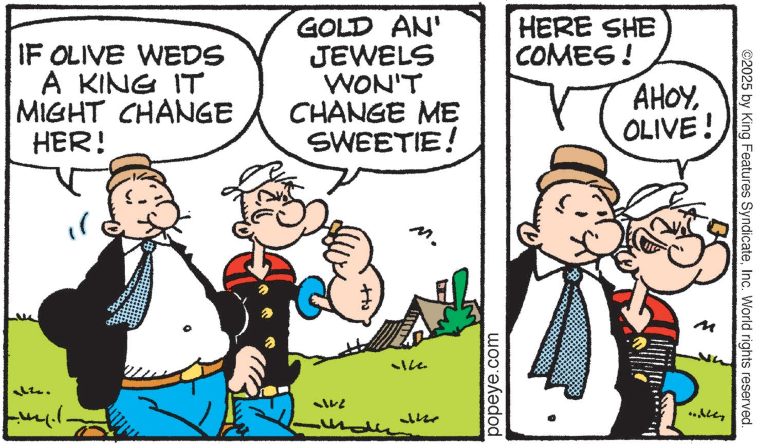 Publication OCR: IF OLIVE WEDS A KING IT MIGHT CHANGE HER! GOLD AN' JEWELS WON'T CHANGE ME SWEETIE! +to 12. Lucil 5142 M. HERE SHE COMES! popeye.com AHOYOLIVE! ©2025 by King Features SyndicateInc. World rights reserved. M IF OLIVE WEDS A KING IT MIGHT CHANGE HER ! GOLD AN ' JEWELS WON'T CHANGE ME SWEETIE ! + to 12 . Lucil 5142 M. HERE SHE COMES ! popeye.com AHOYOLIVE ! © 2025 by King Features SyndicateInc. World rights reserved . M