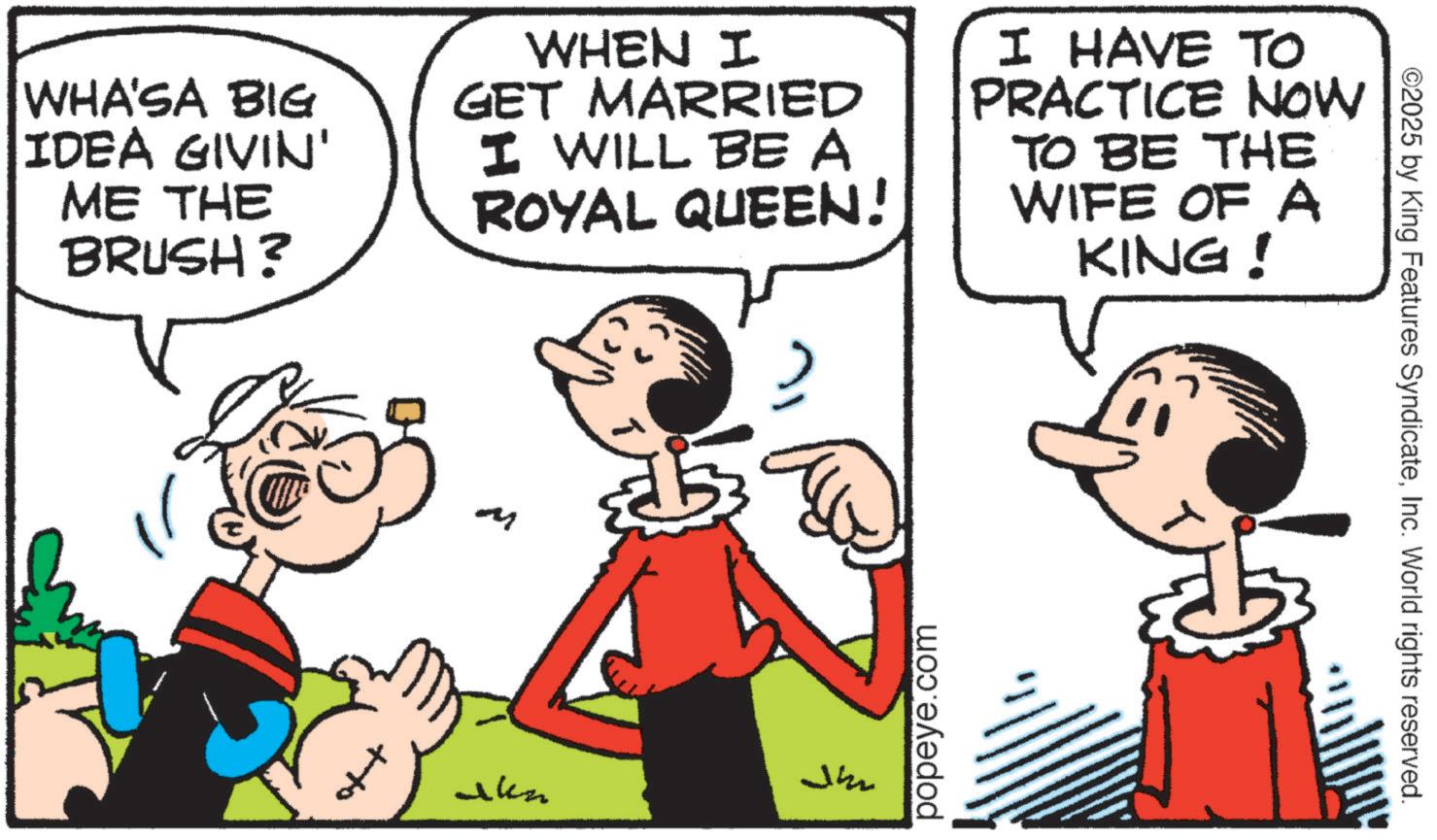 Happiness OCR: WHA'SA BIG IDEA GIVIN' ME THE BRUSH? WHEN I GET MARRIED I WILL BE A ROYAL QUEEN! I HAVE TO PRACTICE NOW TO BE THE WIFE OF A KING! M Jh Jakn popeye.com ©2025 by King Features SyndicateInc. World rights reserved. WHA'SA BIG IDEA GIVIN ' ME THE BRUSH ? WHEN I GET MARRIED I WILL BE A ROYAL QUEEN ! I HAVE TO PRACTICE NOW TO BE THE WIFE OF A KING ! M Jh Jakn popeye.com © 2025 by King Features SyndicateInc. World rights reserved .