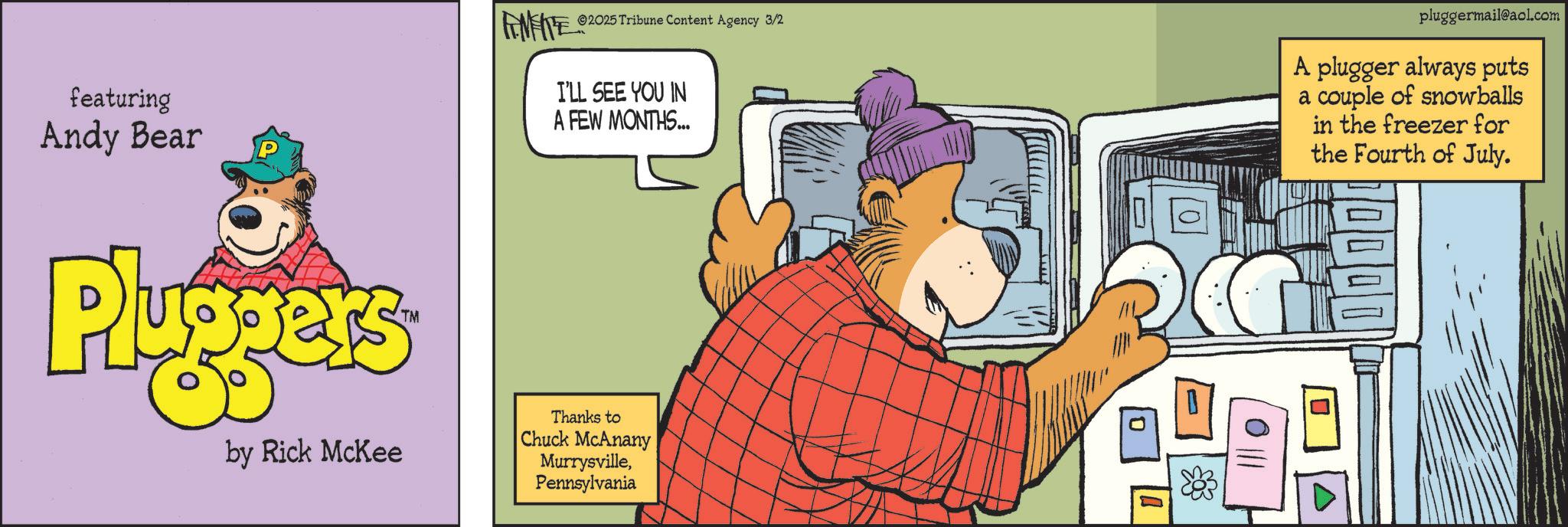 Graphic design OCR: featuring Andy Bear Pluppers TM FINITE 2025 Tribune Content Agency 3/2 I'LL SEE YOU IN A FEW MONTHS... pluggermail@aol.com A plugger always puts a couple of snowballs in the freezer for the Fourth of July. by Rick McKee Thanks to Chuck McAnany MurrysvillePennsylvania featuring Andy Bear Pluppers TM FINITE 2025 Tribune Content Agency 3/2 I'LL SEE YOU IN A FEW MONTHS ... pluggermail@aol.com A plugger always puts a couple of snowballs in the freezer for the Fourth of July . by Rick McKee Thanks to Chuck McAnany Murrysville
