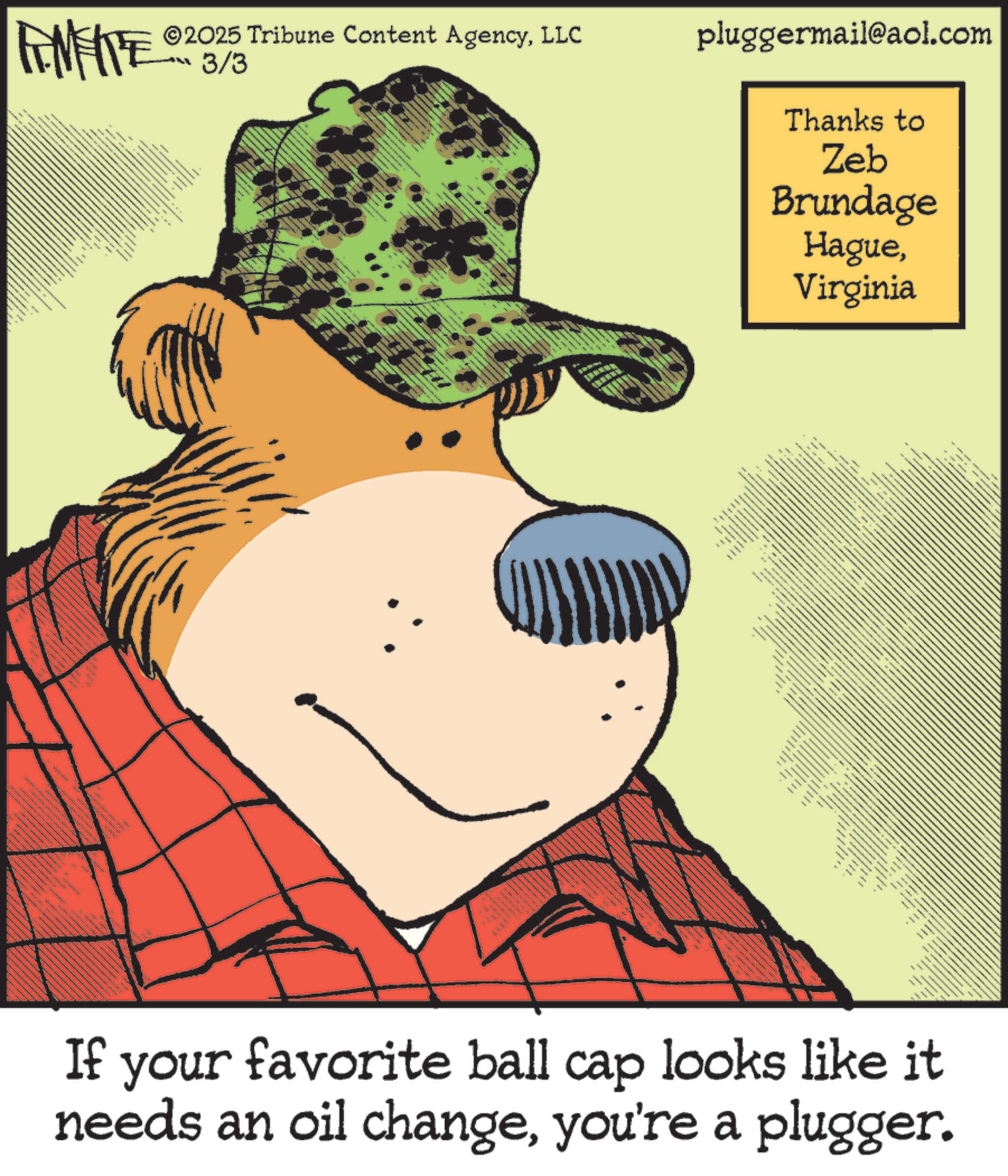 Fiction OCR: ©2025 Tribune Content AgencyLLC FENFITE 02 3/3 www pluggermail@aol.com Thanks to Zeb Brundage HagueVirginia -- == If your favorite ball cap looks like it needs an oil changeyou're a plugger. © 2025 Tribune Content AgencyLLC FENFITE 02 3/3 www pluggermail@aol.com Thanks to Zeb Brundage HagueVirginia -- == If your favorite ball cap looks like it needs an oil changeyou're a plugger .