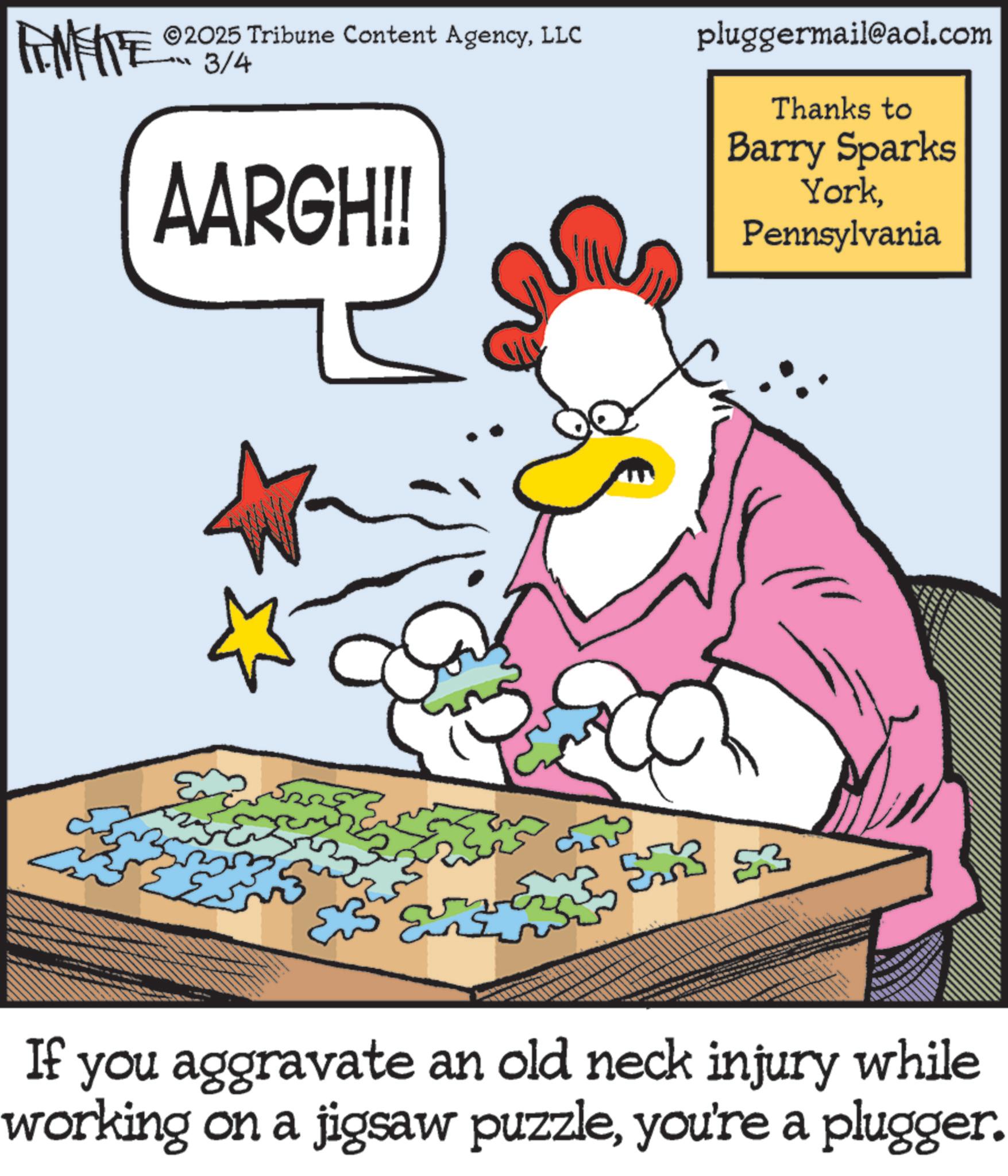 Photo caption OCR: FINITE 2025 Tribune Content AgencyLLC 3/4 AARGH!! pluggermail@aol.com Thanks to Barry Sparks YorkPennsylvania 53 If you aggravate an old neck injury while working on a jigsaw puzzleyou're a plugger. FINITE 2025 Tribune Content AgencyLLC 3/4 AARGH !! pluggermail@aol.com Thanks to Barry Sparks YorkPennsylvania 53 If you aggravate an old neck injury while working on a jigsaw puzzleyou're a plugger .