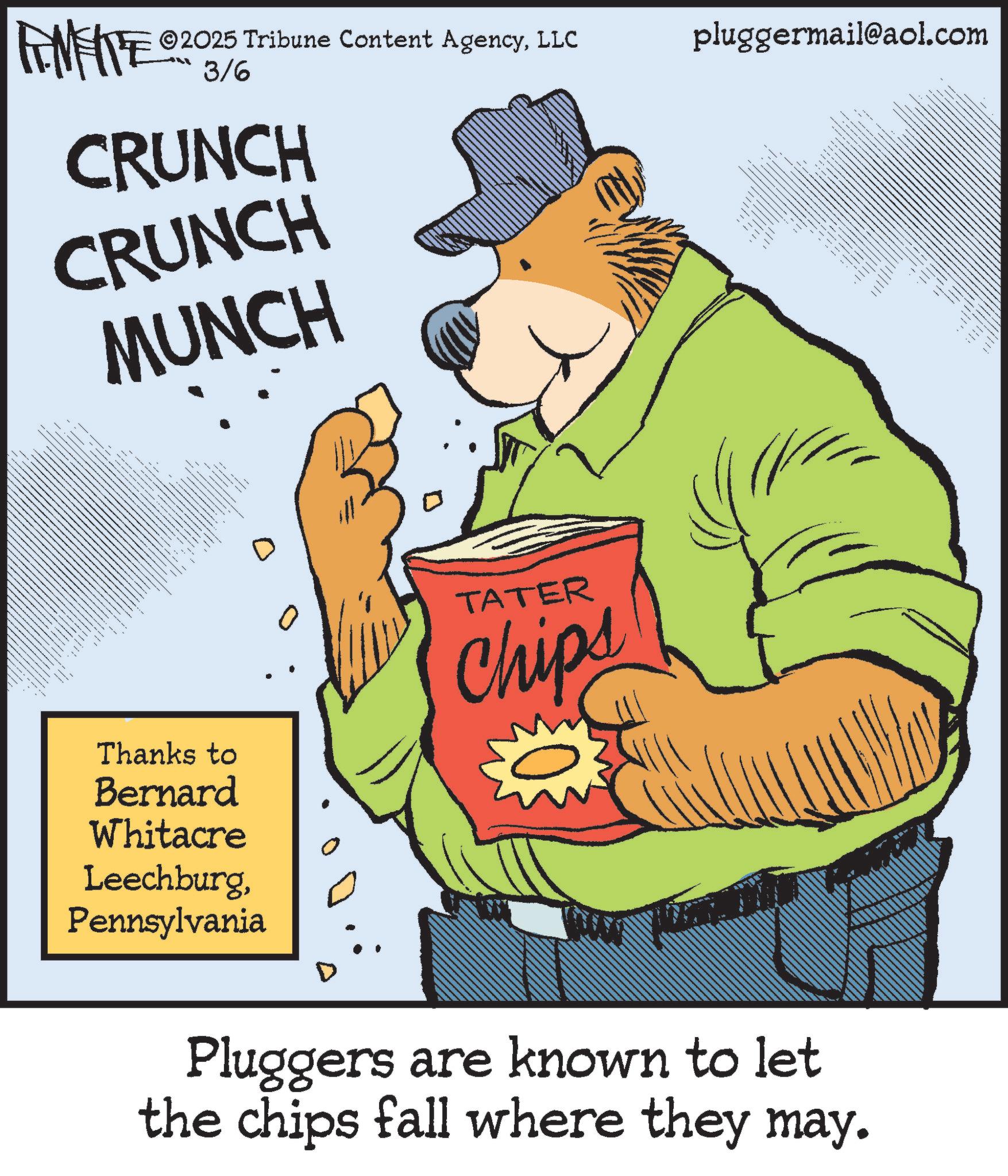 Humour OCR: FENFITE 0203/6 CRUNCH CRUNCH MUNCH ©2025 Tribune Content AgencyLLC pluggermail@aol.com --- _ _ -- _ - - - _ _ == - Thanks to Bernard Whitacre LeechburgPennsylvania TATER Chips D Pluggers are known to let the chips fall where they may. FENFITE 0203/6 CRUNCH CRUNCH MUNCH © 2025 Tribune Content AgencyLLC pluggermail@aol.com --- _ _ -- _ - - - _ _ == - Thanks to Bernard Whitacre LeechburgPennsylvania TATER Chips D Pluggers are known to let the chips fall where they may .