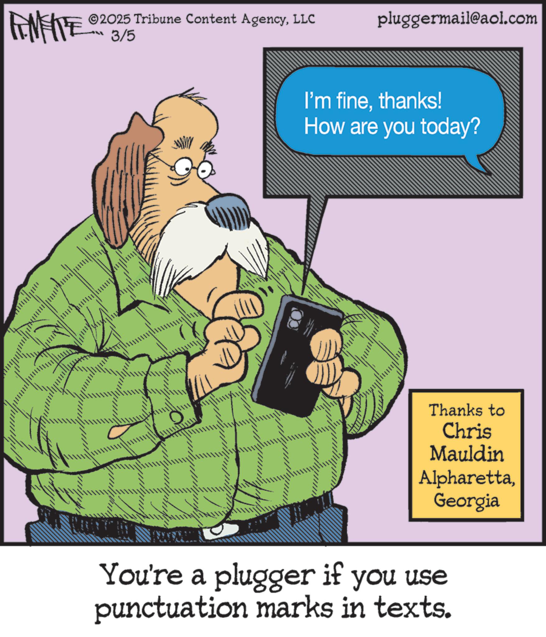 Pleased OCR: FEMEIE ©2025 Tribune Content AgencyLLC pluggermail@aol.com 3/5 ?? I'm finethanks! How are you today? Thanks to Chris Mauldin AlpharettaGeorgia You're a plugger if you use punctuation marks in texts. FEMEIE © 2025 Tribune Content AgencyLLC pluggermail@aol.com 3/5 ?? I'm finethanks ! How are you today ? Thanks to Chris Mauldin AlpharettaGeorgia You're a plugger if you use punctuation marks in texts .