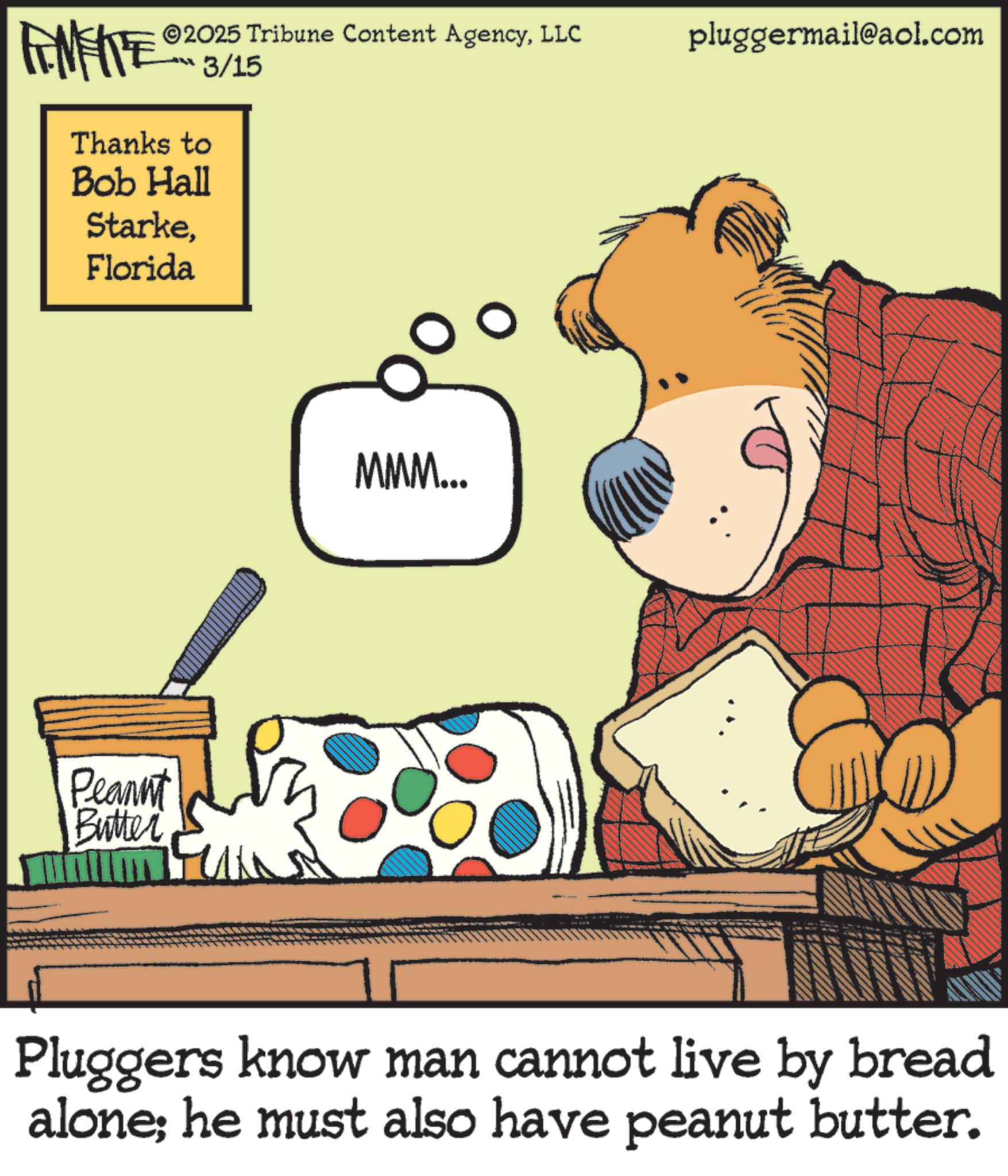 Animation OCR: ©2025 Tribune Content AgencyLLC FENFITE® 3/15 Thanks to Bob Hall StarkeFlorida Peannt Butter MMM... pluggermail@aol.com Pluggers know man cannot live by bread alone; he must also have peanut butter. © 2025 Tribune Content AgencyLLC FENFITE® 3/15 Thanks to Bob Hall StarkeFlorida Peannt Butter MMM ... pluggermail@aol.com Pluggers know man cannot live by bread alone ; he must also have peanut butter .