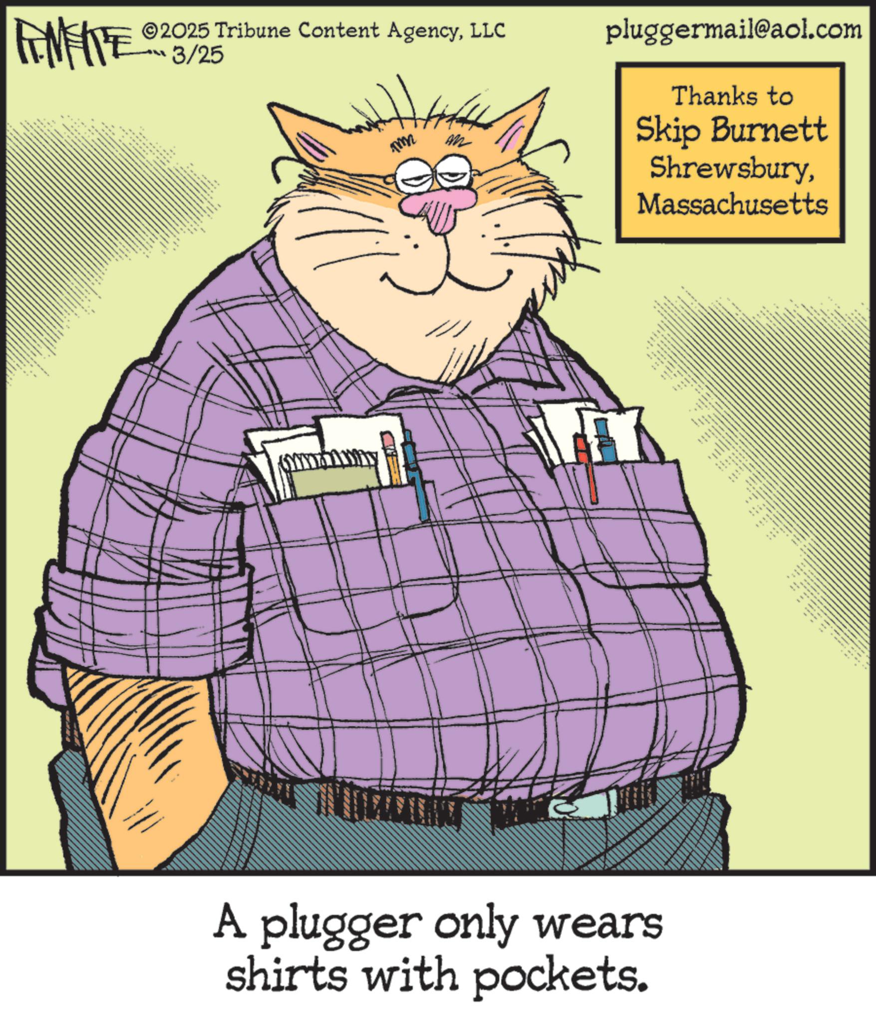Fiction OCR: FINITE ©2025 Tribune Content AgencyLLC 3/25 _ mmm pluggermail@aol.com Thanks to Skip Burnett ShrewsburyMassachusetts • • A plugger only wears shirts with pockets. m FINITE © 2025 Tribune Content AgencyLLC 3/25 _ mmm pluggermail@aol.com Thanks to Skip Burnett ShrewsburyMassachusetts • • A plugger only wears shirts with pockets . m