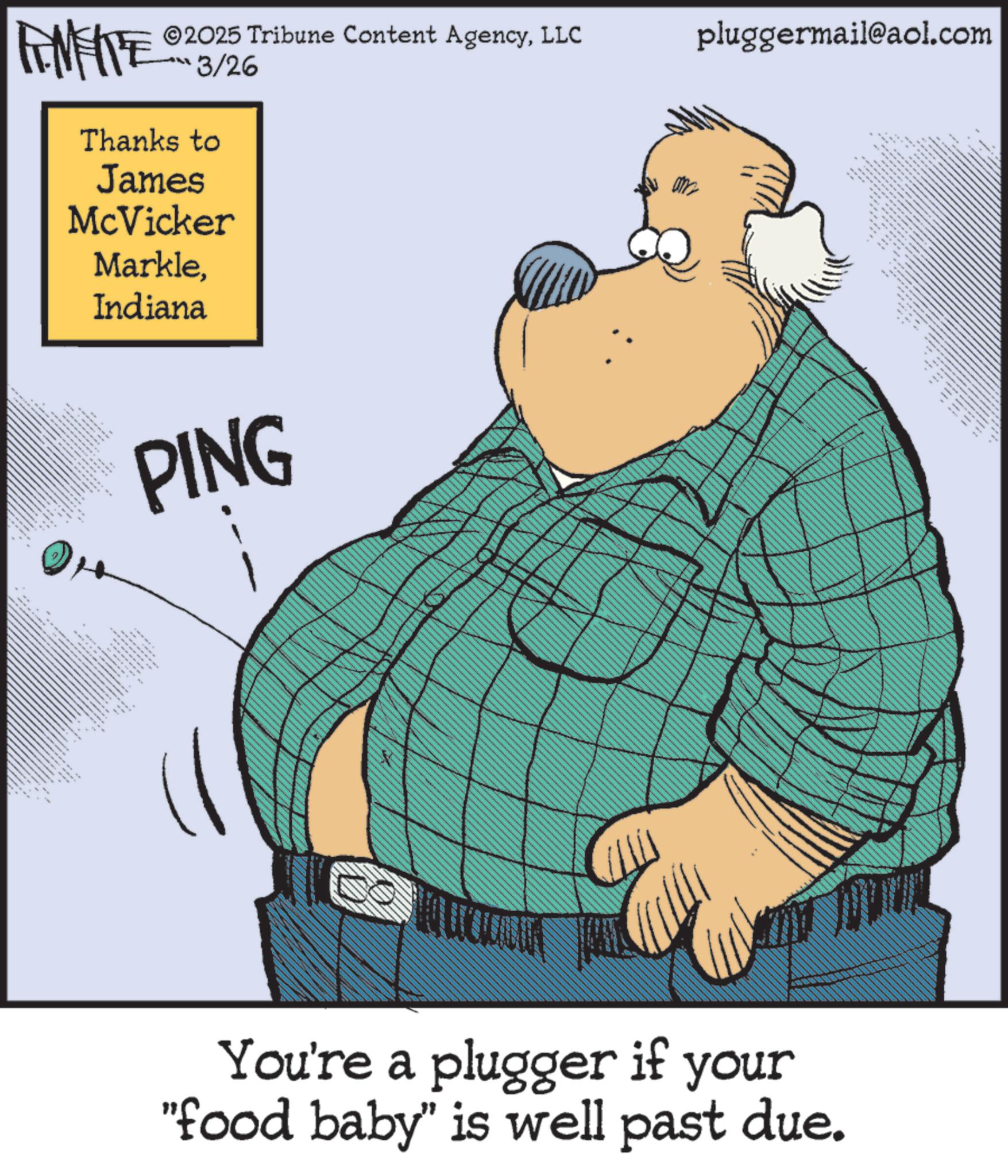 Photo caption OCR: 2025 Tribune Content AgencyLLC pluggermail@aol.com FINITE 3/26 Thanks to James McVicker MarkleIndiana 96 *O PING You're a plugger if your "food baby" is well past due. 2025 Tribune Content AgencyLLC pluggermail@aol.com FINITE 3/26 Thanks to James McVicker MarkleIndiana 96 * O PING You're a plugger if your " food baby " is well past due .