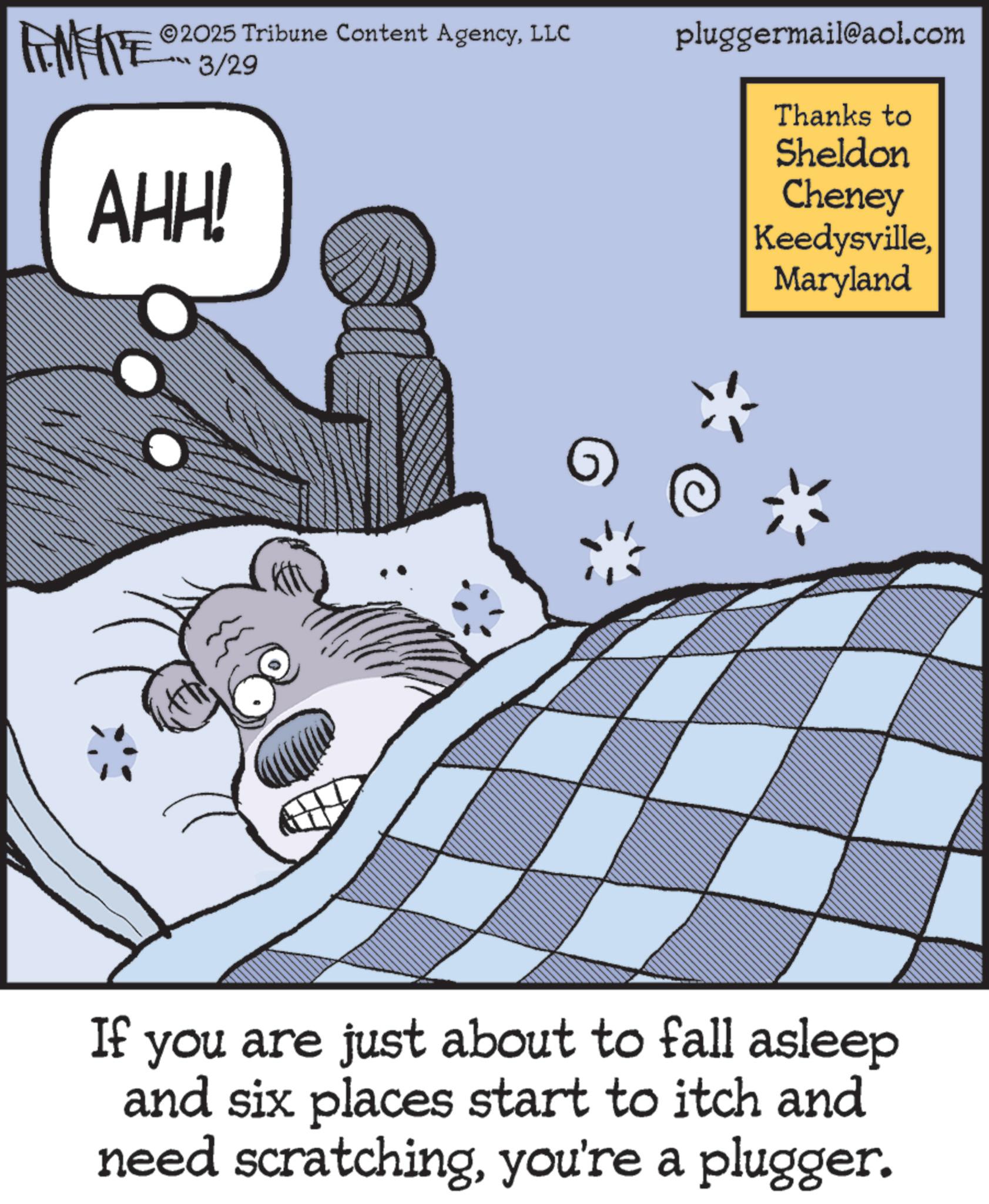 Comic book OCR: ZU WY ©2025 Tribune Content AgencyLLC 3/29 AHH! pluggermail@aol.com Thanks to Sheldon Cheney KeedysvilleMaryland If you are just about to fall asleep and six places start to itch and need scratchingyou're a plugger. ZU WY © 2025 Tribune Content AgencyLLC 3/29 AHH ! pluggermail@aol.com Thanks to Sheldon Cheney KeedysvilleMaryland If you are just about to fall asleep and six places start to itch and need scratchingyou're a plugger .