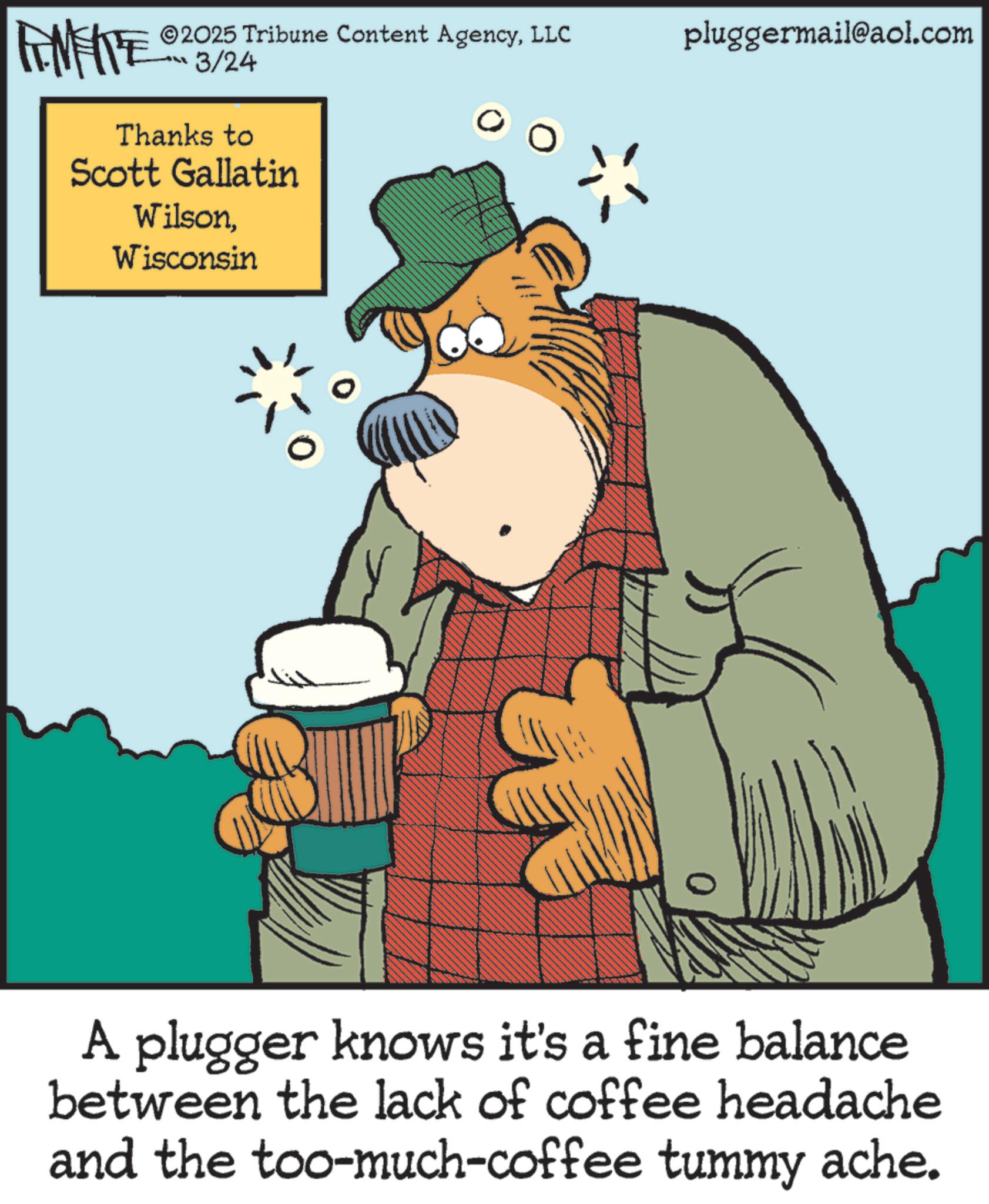 Publication OCR: LIMITE ©2025 Tribune Content AgencyLLC LL 3/24 Thanks to Scott Gallatin WilsonWisconsin 0 pluggermail@aol.com A plugger knows it's a fine balance between the lack of coffee headache and the too-much-coffee tummy ache. LIMITE © 2025 Tribune Content AgencyLLC LL 3/24 Thanks to Scott Gallatin WilsonWisconsin 0 pluggermail@aol.com A plugger knows it's a fine balance between the lack of coffee headache and the too - much - coffee tummy ache .