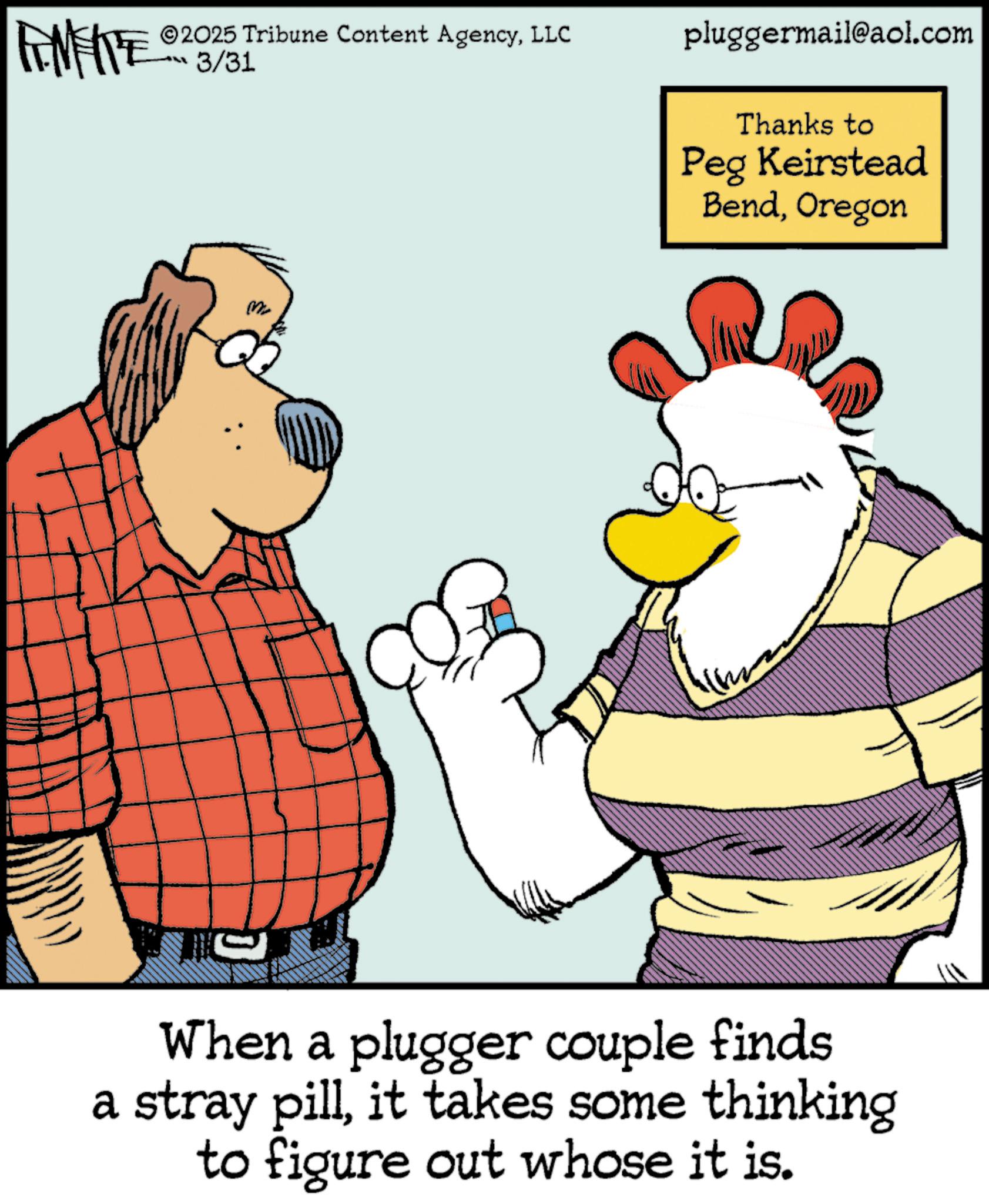 Comic book OCR: FINITE 3/31 2025 Tribune Content AgencyLLC M ? pluggermail@aol.com Thanks to Peg Keirstead BendOregon When a plugger couple finds a stray pillit takes some thinking to figure out whose it is. FINITE 3/31 2025 Tribune Content AgencyLLC M ? pluggermail@aol.com Thanks to Peg Keirstead BendOregon When a plugger couple finds a stray pillit takes some thinking to figure out whose it is .