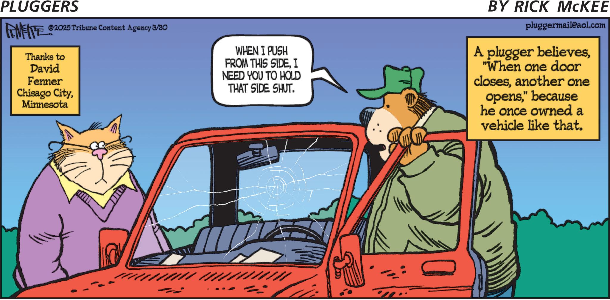 Antique car OCR: PLUGGERS FINITE 02 ©2025 Tribune Content Agency 3/30 Thanks to David Fenner Chisago CityMinnesota WHEN I PUSH FROM THIS SIDEI NEED YOU TO HOLD THAT SIDE SHUT. BY RICK MCKEE pluggermail@aol.com A plugger believes"When one door closesanother one opens" because he once owned a vehicle like that. ///////////////// = PLUGGERS FINITE 02 © 2025 Tribune Content Agency 3/30 Thanks to David Fenner Chisago CityMinnesota WHEN I PUSH FROM THIS SIDEI NEED YOU TO HOLD THAT SIDE SHUT . BY RICK MCKEE pluggermail@aol.com A plugger believes" When one door closesanother one opens" because he once owned a vehicle like that . ///////////////// =