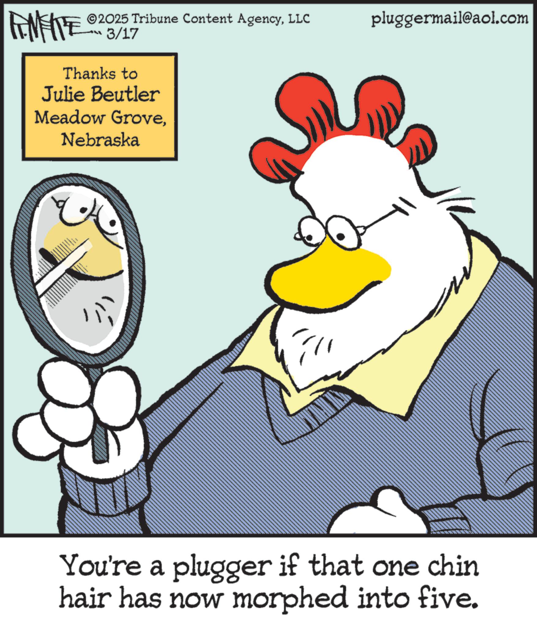 Chicken OCR: ©2025 Tribune Content AgencyLLC pluggermail@aol.com FINITE 03/17 Thanks to Julie Beutler Meadow GroveNebraska You're a plugger if that one chin hair has now morphed into five. © 2025 Tribune Content AgencyLLC pluggermail@aol.com FINITE 03/17 Thanks to Julie Beutler Meadow GroveNebraska You're a plugger if that one chin hair has now morphed into five .