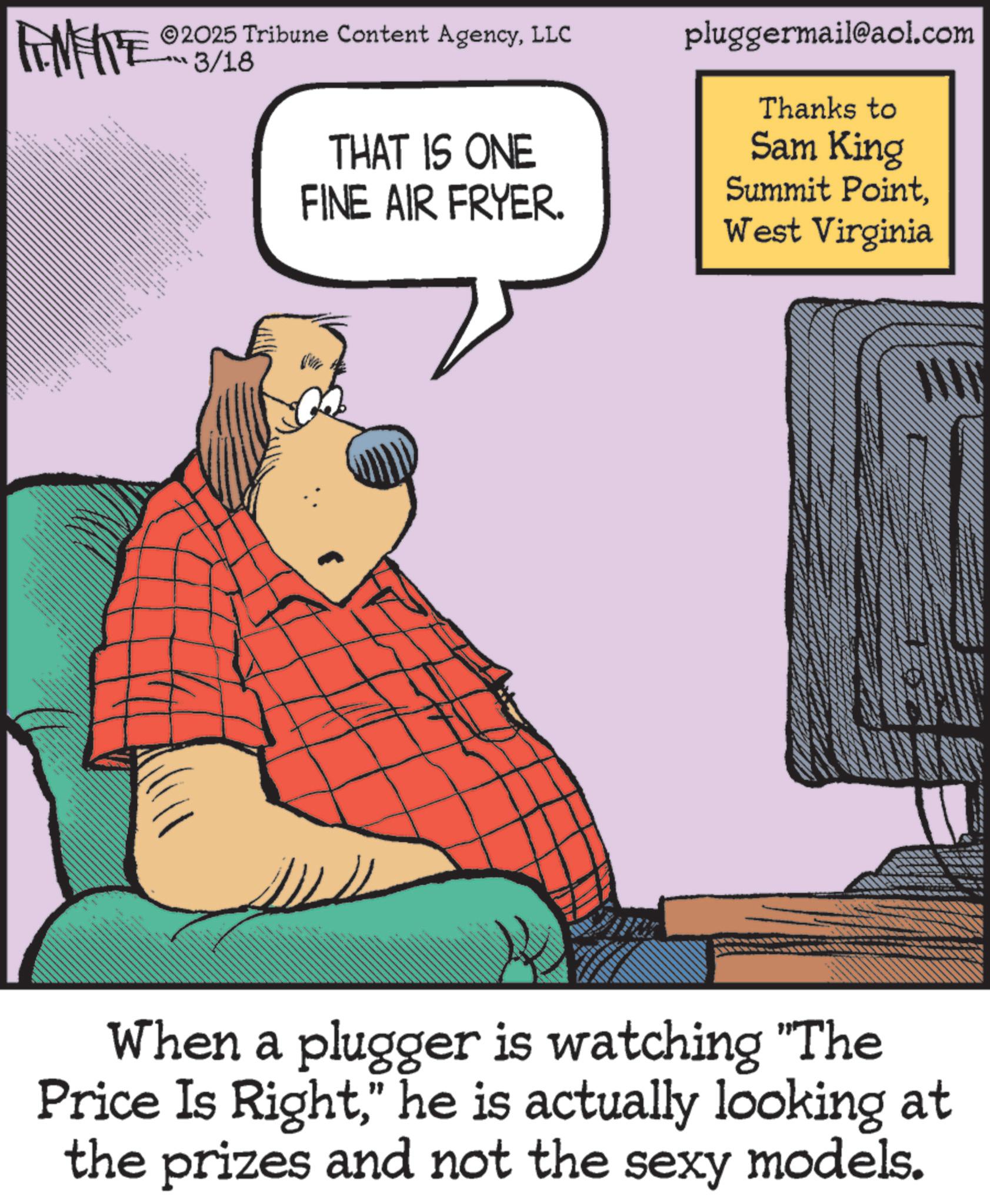 Publication OCR: LIMITE 33 _ _ ILL 2025 Tribune Content AgencyLLC 3/18 THAT IS ONE FINE AIR FRYER. pluggermail@aol.com Thanks to Sam King Summit PointWest Virginia When a plugger is watching "The Price Is Right" he is actually looking at the prizes and not the sexy models. LIMITE 33 _ _ ILL 2025 Tribune Content AgencyLLC 3/18 THAT IS ONE FINE AIR FRYER . pluggermail@aol.com Thanks to Sam King Summit PointWest Virginia When a plugger is watching " The Price Is Right" he is actually looking at the prizes and not the sexy models .