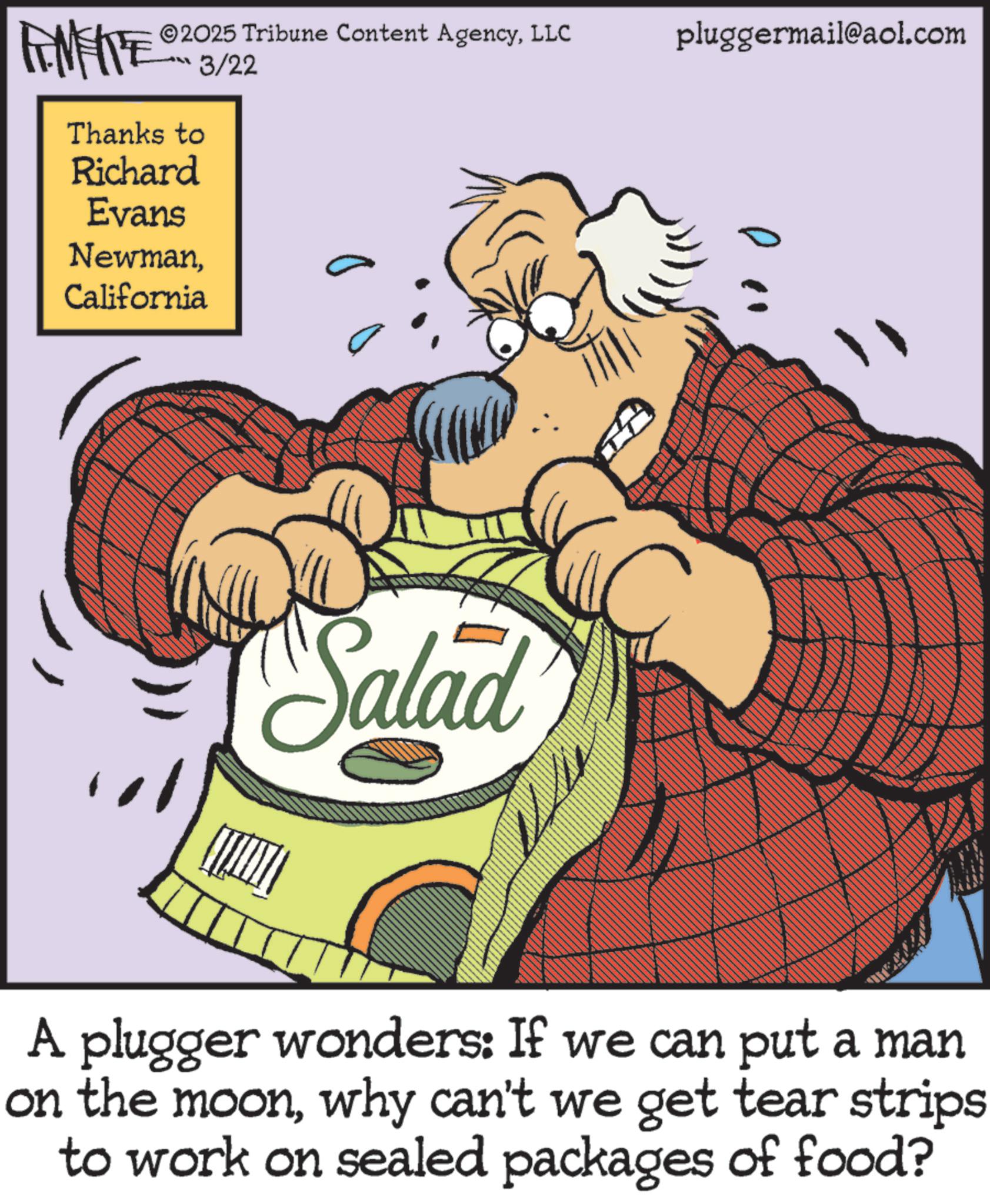 American cuisine OCR: AMATE 2025 Tribune Content AgencyLLC 3/22 Thanks to Richard Evans NewmanCalifornia Salad pluggermail@aol.com A plugger wonders: If we can put a man on the moonwhy can't we get tear strips to work on sealed packages of food? AMATE 2025 Tribune Content AgencyLLC 3/22 Thanks to Richard Evans NewmanCalifornia Salad pluggermail@aol.com A plugger wonders : If we can put a man on the moonwhy can't we get tear strips to work on sealed packages of food ?