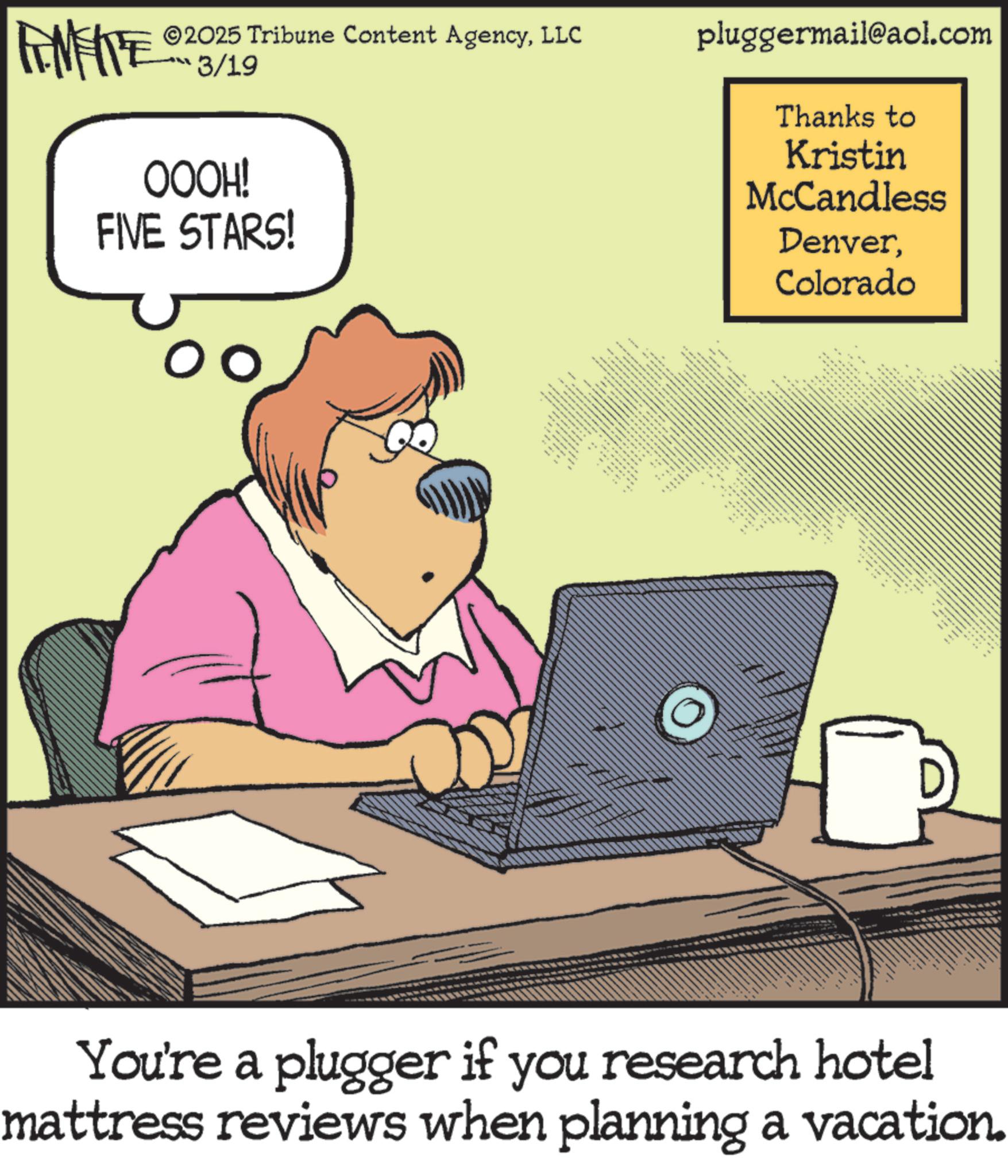 Personal computer OCR: 2025 Tribune Content AgencyLLC pluggermail@aol.com FINITE 3/19 OOOH! FIVE STARS! ???? ?????? ?????? ** " ALL S Thanks to Kristin McCandless DenverColorado ee You're a plugger if you research hotel mattress reviews when planning a vacation. 2025 Tribune Content AgencyLLC pluggermail@aol.com FINITE 3/19 OOOH ! FIVE STARS ! ???? ?????? ?????? ** " ALL S Thanks to Kristin McCandless DenverColorado ee You're a plugger if you research hotel mattress reviews when planning a vacation .