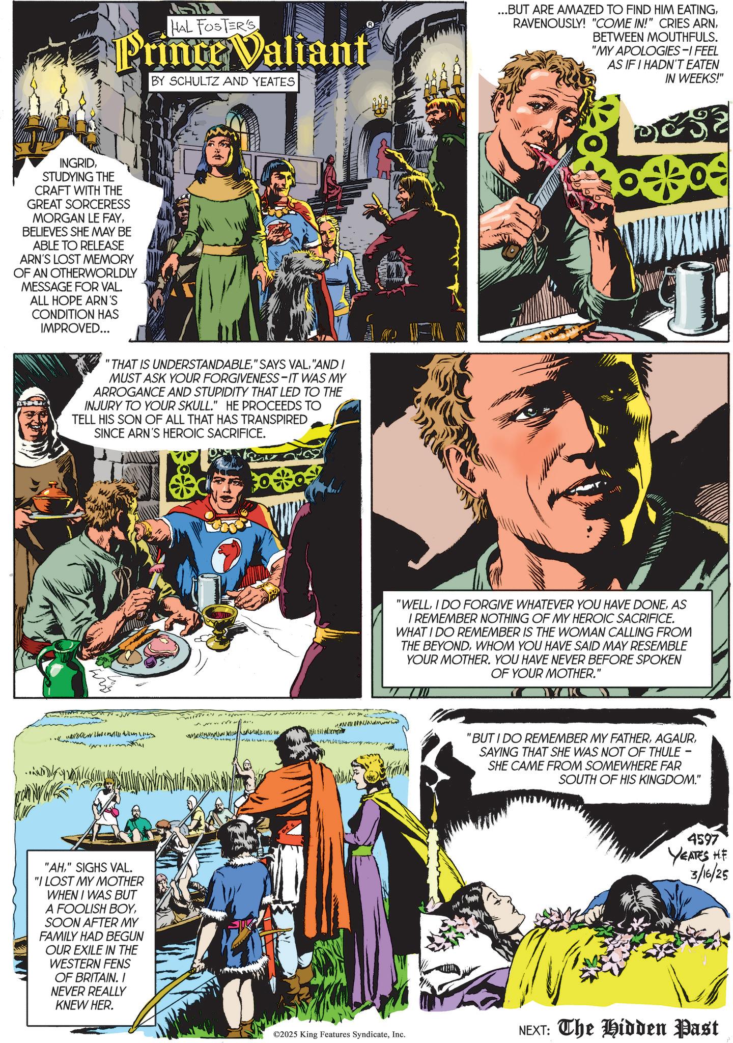 Book OCR: HAL FOSTER'S Prince Valiant BY SCHULTZ AND YEATES ...BUT ARE AMAZED TO FIND HIM EATINGBETWEEN MOUTHFULS. "MY APOLOGIES-I FEEL AS IF I HADN'T EATEN IN WEEKS!" INGRIDSTUDYING THE CRAFT WITH THE GREAT SORCERESS MORGAN LE FAYBELIEVES SHE MAY BE ABLE TO RELEASE ARN'S LOST MEMORY OF AN OTHERWORLDLY MESSAGE FOR VAL. ALL HOPE ARN'S CONDITION HAS IMPROVED... "THAT IS UNDERSTANDABLE"AND I MUST ASK YOUR FORGIVENESS-IT WAS MY ARROGANCE AND STUPIDITY THAT LED TO THE INJURY TO YOUR SKULL." HE PROCEEDS TO TELL HIS SON OF ALL THAT HAS TRANSPIRED SINCE ARN'S HEROIC SACRIFICE. NNWwwwwww • " "AH" SIGHS VAL. "I LOST MY MOTHER WHEN I WAS BUT A FOOLISH BOYSOON AFTER MY FAMILY HAD BEGUN OUR EXILE IN THE WESTERN FENS OF BRITAIN. / NEVER REALLY KNEW HER. "WELLAS I REMEMBER NOTHING OF MY HEROIC SACRIFICE. WHAT I DO REMEMBER IS THE WOMAN CALLING FROM THE BEYONDWHOM YOU HAVE SAID MAY RESEMBLE YOUR MOTHER. YOU HAVE NEVER BEFORE SPOKEN OF YOUR MOTHER.' YK "BUT I DO REMEMBER MY FATHERSAYING THAT SHE WAS NOT OF THULE - SHE CAME FROM SOMEWHERE FAR SOUTH OF HIS KINGDOM." 4597 YEATES HE 3/16/25 ©2025 King Features SyndicateInc. NEXT: The Hidden Past HAL FOSTER'S Prince Valiant BY SCHULTZ AND YEATES ... BUT ARE AMAZED TO FIND HIM EATINGRAVENOUSLY ! " COME IN ! " CRIES ARNBETWEEN MOUTHFULS . " MY APOLOGIES - I FEEL AS IF I HADN'T EATEN IN WEEKS ! " INGRIDSTUDYING THE CRAFT WITH THE GREAT SORCERESS MORGAN LE FAYBELIEVES SHE MAY BE ABLE TO RELEASE ARN'S LOST MEMORY OF AN OTHERWORLDLY MESSAGE FOR VAL . ALL HOPE ARN'S CONDITION HAS IMPROVED ... " THAT IS UNDERSTANDABLE" SAYS VAL" AND I MUST ASK YOUR FORGIVENESS - IT WAS MY ARROGANCE AND STUPIDITY THAT LED TO THE INJURY TO YOUR SKULL . " HE PROCEEDS TO TELL HIS SON OF ALL THAT HAS TRANSPIRED SINCE ARN'S HEROIC SACRIFICE . NNWwwwwww • " " AH" SIGHS VAL . " I LOST MY MOTHER WHEN I WAS BUT A FOOLISH BOYSOON AFTER MY FAMILY HAD BEGUN OUR EXILE IN THE WESTERN FENS OF BRITAIN . / NEVER REALLY KNEW HER . " WELLI DO FORGIVE WHATEVER YOU HAVE DONEAS I REMEMBER NOTHING OF MY HEROIC SACRIFICE . WHAT I DO REMEMBER IS THE WOMAN CALLING FROM THE BEYONDWHOM YOU HAVE SAID MAY RESEMBLE YOUR MOTHER . YOU HAVE NEVER BEFORE SPOKEN OF YOUR MOTHER . ' YK " BUT I DO REMEMBER MY FATHERSAYING THAT SHE WAS NOT OF THULE - SHE CAME FROM SOMEWHERE FAR SOUTH OF HIS KINGDOM . " 4597 YEATES HE 3/16/25 © 2025 King Features SyndicateInc. NEXT : The Hidden Past