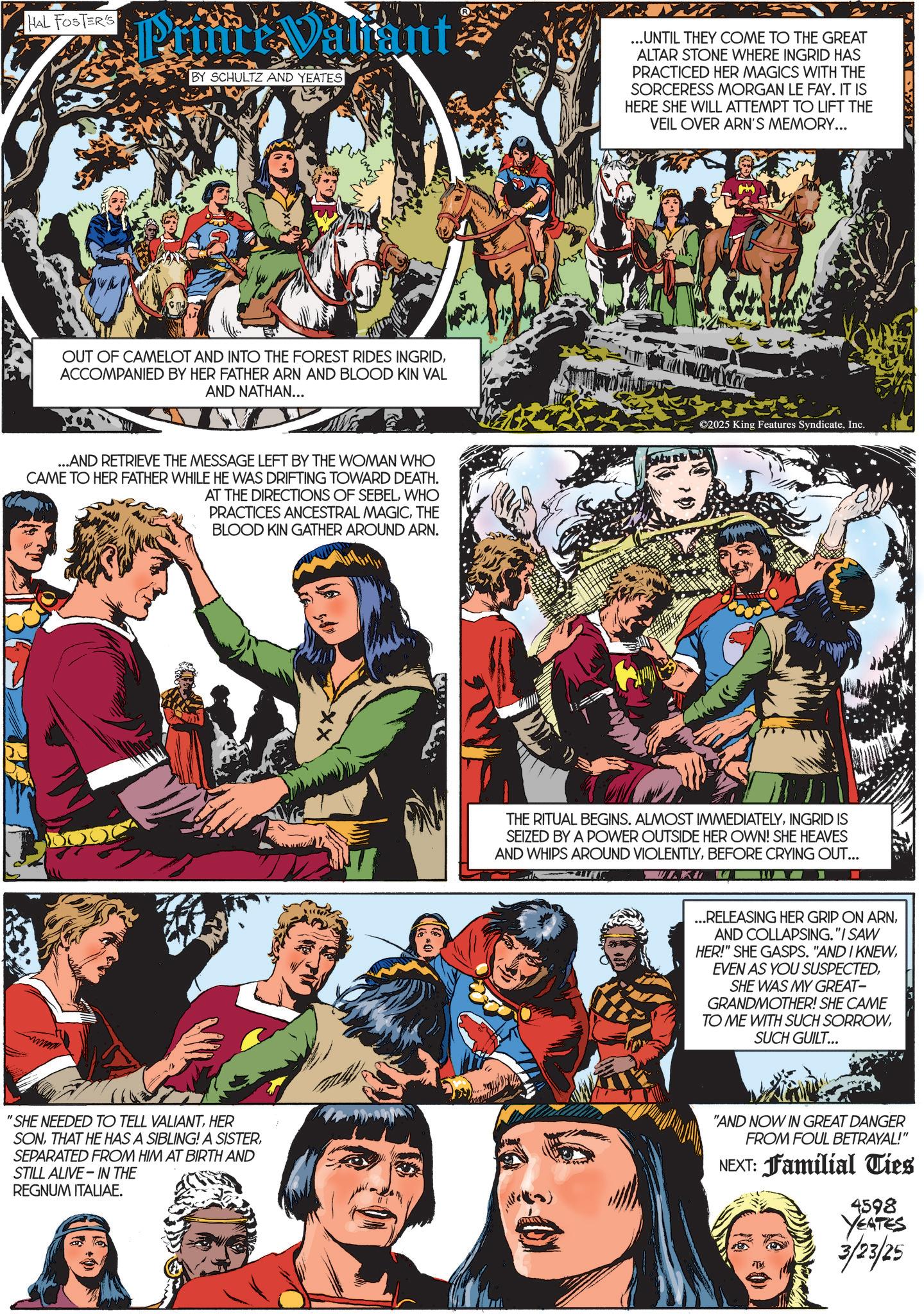 Comics OCR: HAL FOSTER'S Print Valiant BY SCHULTZ AND YEATES OUT OF CAMELOT AND INTO THE FOREST RIDES INGRIDACCOMPANIED BY HER FATHER ARN AND BLOOD KIN VAL AND NATHAN... ...AND RETRIEVE THE MESSAGE LEFT BY THE WOMAN WHO CAME TO HER FATHER WHILE HE WAS DRIFTING TOWARD DEATH. AT THE DIRECTIONS OF SEBELWHO PRACTICES ANCESTRAL MAGICTHE BLOOD KIN GATHER AROUND ARN. xx ... UNTIL THEY COME TO THE GREAT ALTAR STONE WHERE INGRID HAS PRACTICED HER MAGICS WITH THE SORCERESS MORGAN LE FAY. IT IS HERE SHE WILL ATTEMPT TO LIFT THE VEIL OVER ARN'S MEMORY... ©2025 King Features SyndicateInc. THE RITUAL BEGINS. ALMOST IMMEDIATELYINGRID IS SEIZED BY A POWER OUTSIDE HER OWN! SHE HEAVES AND WHIPS AROUND VIOLENTLYBEFORE CRYING OUT... ULKU ...RELEASING HER GRIP ON ARNAND COLLAPSING."I SAW HER!" SHE GASPS. "AND I KNEWSHE WAS MY GREAT- GRANDMOTHER! SHE CAME TO ME WITH SUCH SORROWSUCH GUILT... 'SHE NEEDED TO TELL VALIANTHER SONSEPARATED FROM HIM AT BIRTH AND STILL ALIVE IN THE REGNUM ITALIAE. "AND NOW IN GREAT DANGER FROM FOUL BETRAYAL!" NEXT: Familial Ties 4598 YEATES 3/23/25 HAL FOSTER'S Print Valiant BY SCHULTZ AND YEATES OUT OF CAMELOT AND INTO THE FOREST RIDES INGRIDACCOMPANIED BY HER FATHER ARN AND BLOOD KIN VAL AND NATHAN ... ... AND RETRIEVE THE MESSAGE LEFT BY THE WOMAN WHO CAME TO HER FATHER WHILE HE WAS DRIFTING TOWARD DEATH . AT THE DIRECTIONS OF SEBELWHO PRACTICES ANCESTRAL MAGICTHE BLOOD KIN GATHER AROUND ARN . xx ... UNTIL THEY COME TO THE GREAT ALTAR STONE WHERE INGRID HAS PRACTICED HER MAGICS WITH THE SORCERESS MORGAN LE FAY . IT IS HERE SHE WILL ATTEMPT TO LIFT THE VEIL OVER ARN'S MEMORY ... © 2025 King Features SyndicateInc. THE RITUAL BEGINS . ALMOST IMMEDIATELYINGRID IS SEIZED BY A POWER OUTSIDE HER OWN ! SHE HEAVES AND WHIPS AROUND VIOLENTLYBEFORE CRYING OUT ... ULKU ... RELEASING HER GRIP ON ARNAND COLLAPSING . " I SAW HER ! " SHE GASPS . " AND I KNEWEVEN AS YOU SUSPECTEDSHE WAS MY GREAT- GRANDMOTHER ! SHE CAME TO ME WITH SUCH SORROWSUCH GUILT ... ' SHE NEEDED TO TELL VALIANTHER SONTHAT HE HAS A SIBLING ! A SISTERSEPARATED FROM HIM AT BIRTH AND STILL ALIVE IN THE REGNUM ITALIAE . " AND NOW IN GREAT DANGER FROM FOUL BETRAYAL ! " NEXT : Familial Ties 4598 YEATES 3/23/25