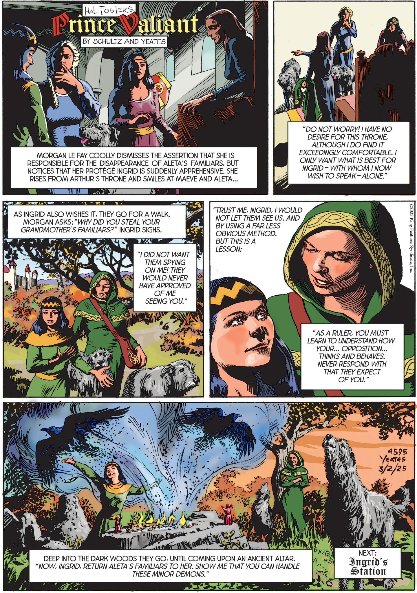 Publication OCR: HAL FOSTER'S Prince Valiant BY SCHULTZ AND YEATES MORGAN LE FAY COOLLY DISMISSES THE ASSERTION THAT SHE IS RESPONSIBLE FOR THE DISAPPEARANCE OF ALETA'S FAMILIARSBUT NOTICES THAT HER PROTÉGÉ INGRID IS SUDDENLY APPREHENSIVE. SHE RISES FROM ARTHUR'S THRONE AND SMILES AT MAEVE AND ALETA... "DO NOT WORRY! I HAVE NO DESIRE FOR THIS THRONEALTHOUGH I DO FIND IT EXCEEDINGLY COMFORTABLE. I ONLY WANT WHAT IS BEST FOR INGRID WITH WHOM I NOW WISH TO SPEAK-ALONE." AS INGRID ALSO WISHES ITTHEY GO FOR A WALK. MORGAN ASKS: "WHY DID YOU STEAL YOUR GRANDMOTHER'S FAMILIARS?" INGRID SIGHS. TA "I DID NOT WANT THEM SPYING ON ME! THEY WOULD NEVER HAVE APPROVED OF ME SEEING YOU." "TRUST MEI WOULD NOT LET THEM SEE US. AND BY USING A FAR LESS OBVIOUS METHOD. BUT THIS IS A LESSON: C2025 King Features SyndicateInc. "AS A RULERYOU MUST LEARN TO UNDERSTAND HOW YOUR... OPPOSITION... THINKS AND BEHAVES. NEVER RESPOND WITH THAT THEY EXPECT OF YOU." 4595 YEATES 3/2/25 DEEP INTO THE DARK WOODS THEY GOUNTIL COMING UPON AN ANCIENT ALTAR. "NOWRETURN ALETA'S FAMILIARS TO HER. SHOW ME THAT YOU CAN HANDLE THESE MINOR DEMONS." NEXT: Ingrid's Station HAL FOSTER'S Prince Valiant BY SCHULTZ AND YEATES MORGAN LE FAY COOLLY DISMISSES THE ASSERTION THAT SHE IS RESPONSIBLE FOR THE DISAPPEARANCE OF ALETA'S FAMILIARSBUT NOTICES THAT HER PROTÉGÉ INGRID IS SUDDENLY APPREHENSIVE . SHE RISES FROM ARTHUR'S THRONE AND SMILES AT MAEVE AND ALETA ... " DO NOT WORRY ! I HAVE NO DESIRE FOR THIS THRONEALTHOUGH I DO FIND IT EXCEEDINGLY COMFORTABLE . I ONLY WANT WHAT IS BEST FOR INGRID WITH WHOM I NOW WISH TO SPEAK - ALONE . " AS INGRID ALSO WISHES ITTHEY GO FOR A WALK . MORGAN ASKS : " WHY DID YOU STEAL YOUR GRANDMOTHER'S FAMILIARS ? " INGRID SIGHS . TA " I DID NOT WANT THEM SPYING ON ME ! THEY WOULD NEVER HAVE APPROVED OF ME SEEING YOU . " " TRUST MEI WOULD NOT LET THEM SEE US . AND BY USING A FAR LESS OBVIOUS METHOD . BUT THIS IS A LESSON : C2025 King Features SyndicateInc. " AS A RULERYOU MUST LEARN TO UNDERSTAND HOW YOUR ... OPPOSITION ... THINKS AND BEHAVES . NEVER RESPOND WITH THAT THEY EXPECT OF YOU . " 4595 YEATES 3/2/25 DEEP INTO THE DARK WOODS THEY GOUNTIL COMING UPON AN ANCIENT ALTAR . " NOWRETURN ALETA'S FAMILIARS TO HER . SHOW ME THAT YOU CAN HANDLE THESE MINOR DEMONS . " NEXT : Ingrid's Station