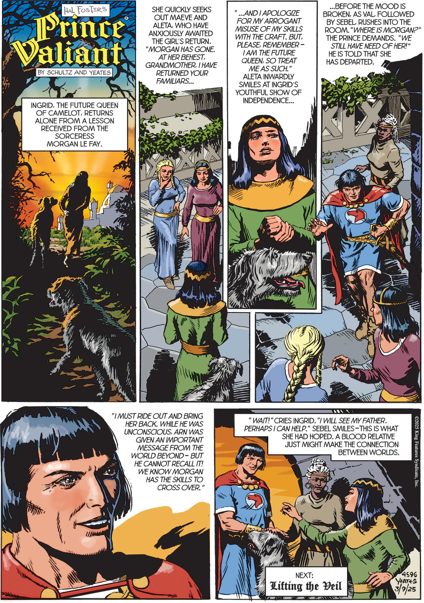 Hero OCR: HAL FOSTER'S Prince Valiant BY SCHULTZ AND YEATES SHE QUICKLY SEEKS OUT MAEVE AND ALETAWHO HAVE ANXIOUSLY AWAITED THE GIRL'S RETURN. "MORGAN HAS GONE. AT HER BEHESTI HAVE RETURNED YOUR FAMILIARS... " ...AND I APOLOGIZE FOR MY ARROGANT MISUSE OF MY SKILLS WITH THE CRAFT. BUTREMEMBER- I AM THE FUTURE QUEENSO TREAT ME AS SUCH." ALETA INWARDLY SMILES AT INGRID'S YOUTHFUL SHOW OF INDEPENDENCE... ...BEFORE THE MOOD IS BROKENFOLLOWED BY SEBELRUSHES INTO THE ROOM."WHERE IS MORGAN?" THE PRINCE DEMANDS. "WE STILL HAVE NEED OF HER!" HE IS TOLD THAT SHE HAS DEPARTED. INGRIDTHE FUTURE QUEEN OF CAMELOTRETURNS ALONE FROM A LESSON RECEIVED FROM THE SORCERESS MORGAN LE FAY. ©2025 King Features SyndicateInc. "I MUST RIDE OUT AND BRING HER BACK. WHILE HE WAS UNCONSCIOUSARN WAS GIVEN AN IMPORTANT MESSAGE FROM THE WORLD BEYOND-BUT HE CANNOT RECALL IT! WE KNOW MORGAN HAS THE SKILLS TO CROSS OVER.' " "WAIT!" CRIES INGRID. "I WILL SEE MY FATHER. PERHAPS I CAN HELP." SEBEL SMILES-THIS IS WHAT SHE HAD HOPED. A BLOOD RELATIVE JUST MIGHT MAKE THE CONNECTION BETWEEN WORLDS. NEXT: Lifting the Veil 4596 YEATES 3/9/25 HAL FOSTER'S Prince Valiant BY SCHULTZ AND YEATES SHE QUICKLY SEEKS OUT MAEVE AND ALETAWHO HAVE ANXIOUSLY AWAITED THE GIRL'S RETURN . " MORGAN HAS GONE . AT HER BEHESTI HAVE RETURNED YOUR FAMILIARS ... " ... AND I APOLOGIZE FOR MY ARROGANT MISUSE OF MY SKILLS WITH THE CRAFT . BUTREMEMBER- I AM THE FUTURE QUEENSO TREAT ME AS SUCH . " ALETA INWARDLY SMILES AT INGRID'S YOUTHFUL SHOW OF INDEPENDENCE ... ... BEFORE THE MOOD IS BROKENAS VALFOLLOWED BY SEBELRUSHES INTO THE ROOM . " WHERE IS MORGAN ? " THE PRINCE DEMANDS . " WE STILL HAVE NEED OF HER ! " HE IS TOLD THAT SHE HAS DEPARTED . INGRIDTHE FUTURE QUEEN OF CAMELOTRETURNS ALONE FROM A LESSON RECEIVED FROM THE SORCERESS MORGAN LE FAY . © 2025 King Features SyndicateInc. " I MUST RIDE OUT AND BRING HER BACK . WHILE HE WAS UNCONSCIOUSARN WAS GIVEN AN IMPORTANT MESSAGE FROM THE WORLD BEYOND - BUT HE CANNOT RECALL IT ! WE KNOW MORGAN HAS THE SKILLS TO CROSS OVER . ' " " WAIT ! " CRIES INGRID . " I WILL SEE MY FATHER . PERHAPS I CAN HELP . " SEBEL SMILES - THIS IS WHAT SHE HAD HOPED . A BLOOD RELATIVE JUST MIGHT MAKE THE CONNECTION BETWEEN WORLDS . NEXT : Lifting the Veil 4596 YEATES 3/9/25